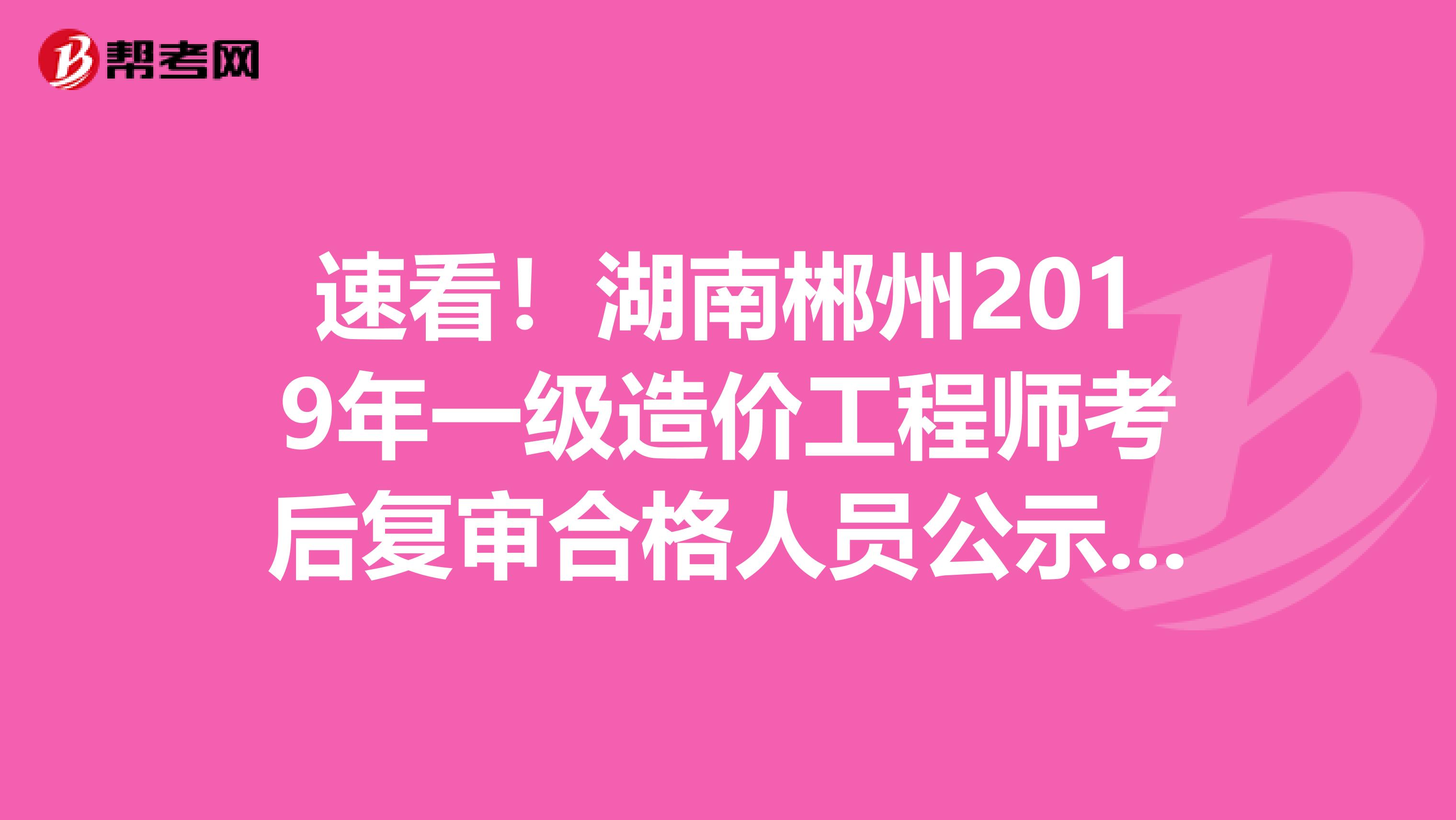 速看！湖南郴州2019年一级造价工程师考后复审合格人员公示啦！