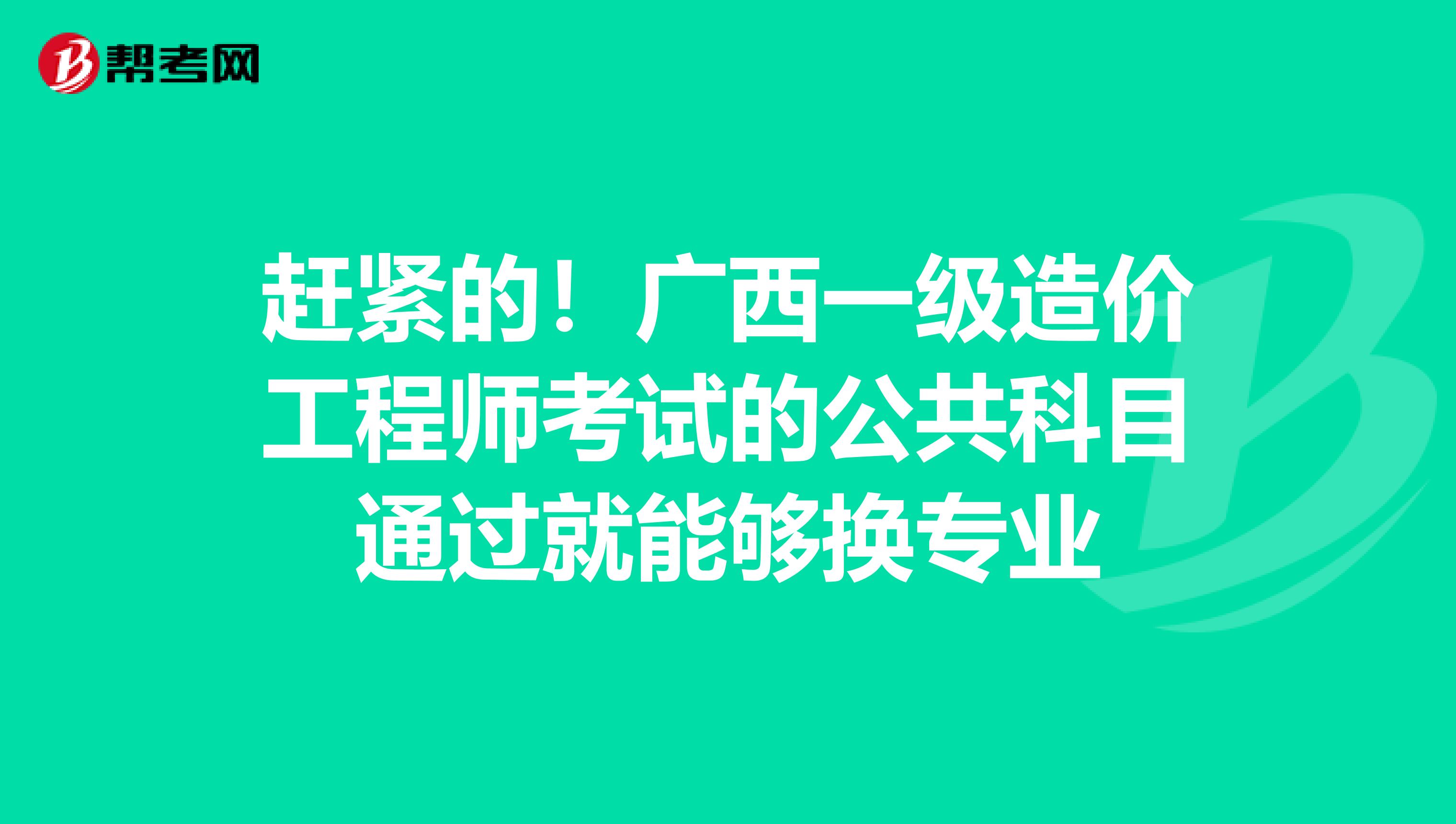 赶紧的！广西一级造价工程师考试的公共科目通过就能够换专业