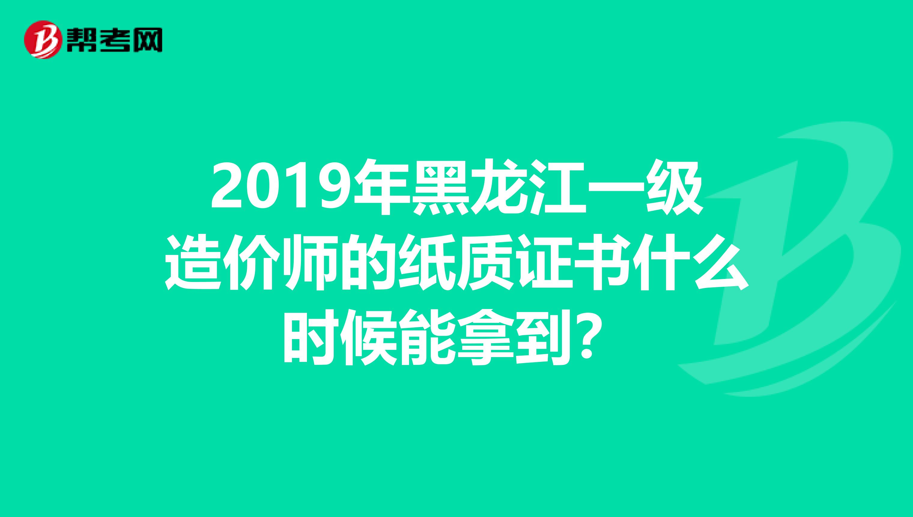 2019年黑龙江一级造价师的纸质证书什么时候能拿到？