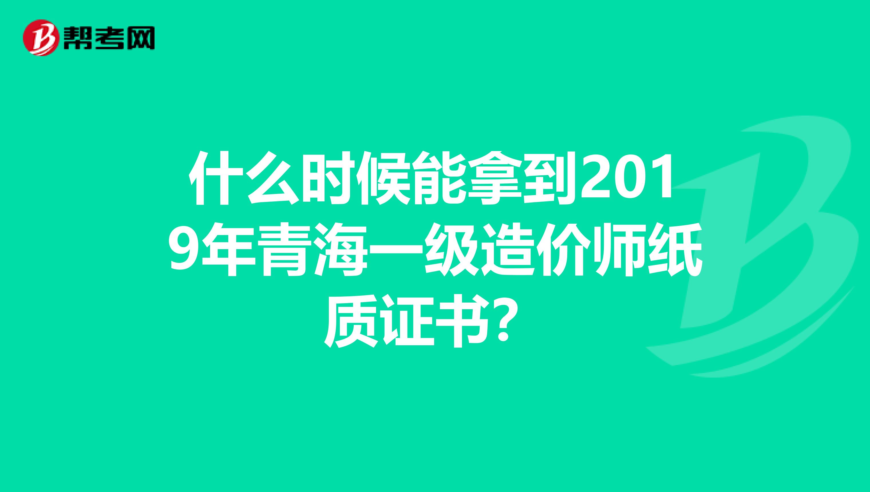 什么时候能拿到2019年青海一级造价师纸质证书？