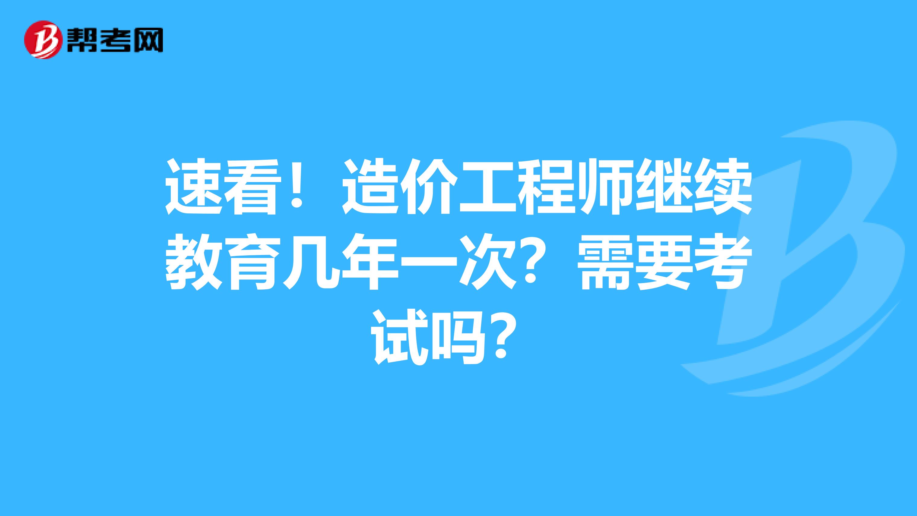 速看！造价工程师继续教育几年一次？需要考试吗？