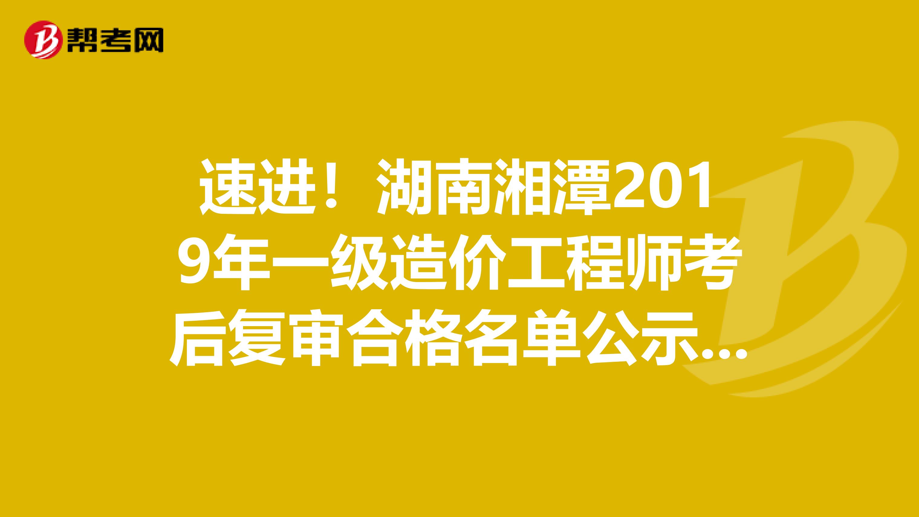 速进！湖南湘潭2019年一级造价工程师考后复审合格名单公示啦！