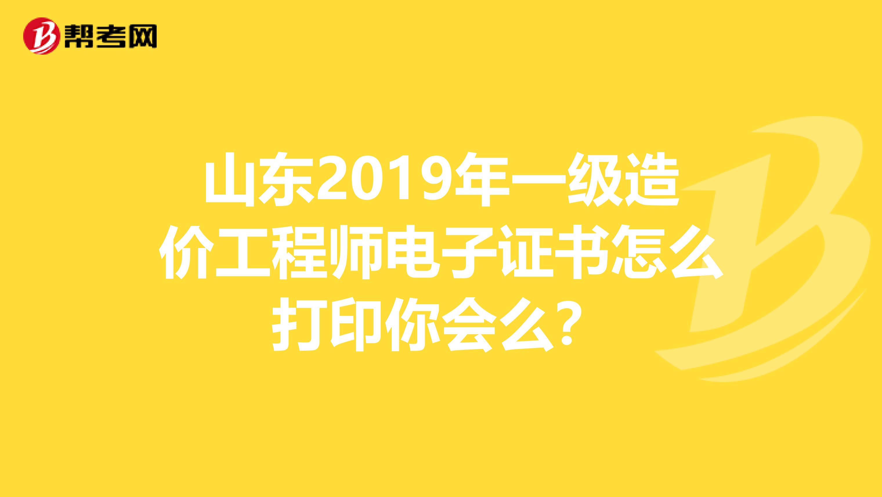 山东2019年一级造价工程师电子证书怎么打印你会么？