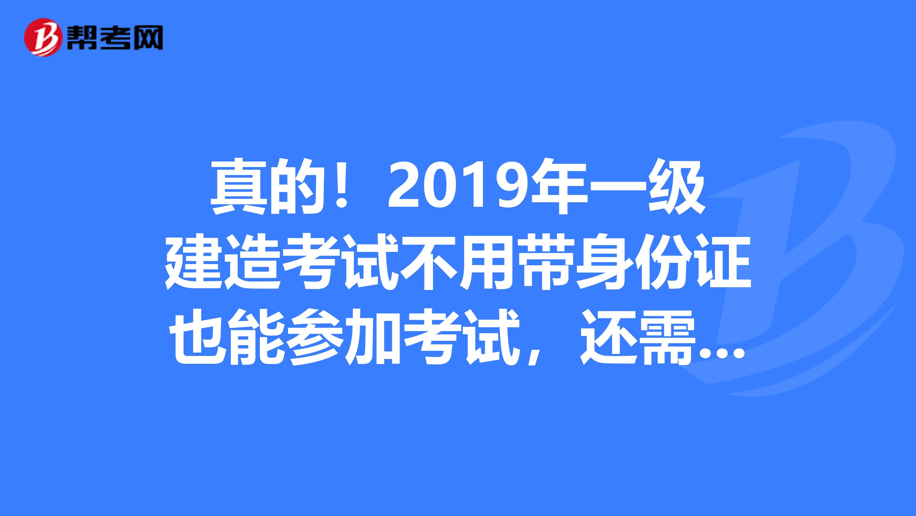 真的！2019年一级建造考试不用带身份证也能参加考试，还需要带什么