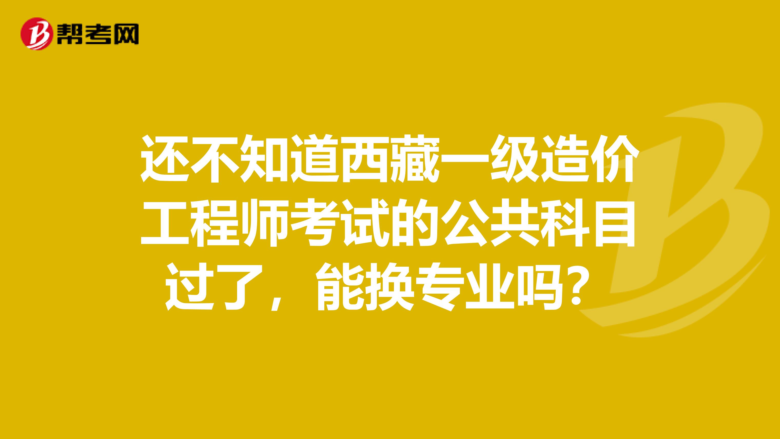 还不知道西藏一级造价工程师考试的公共科目过了，能换专业吗？