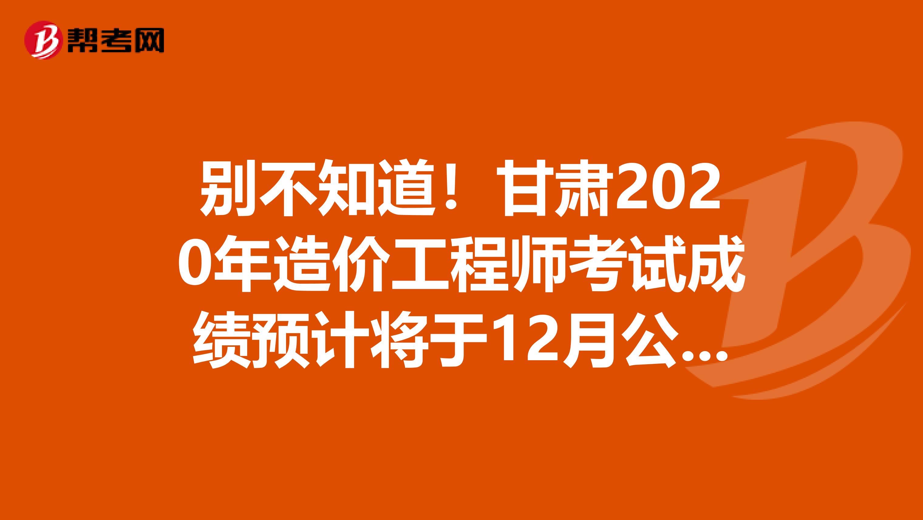 别不知道！甘肃2020年造价工程师考试成绩预计将于12月公布！