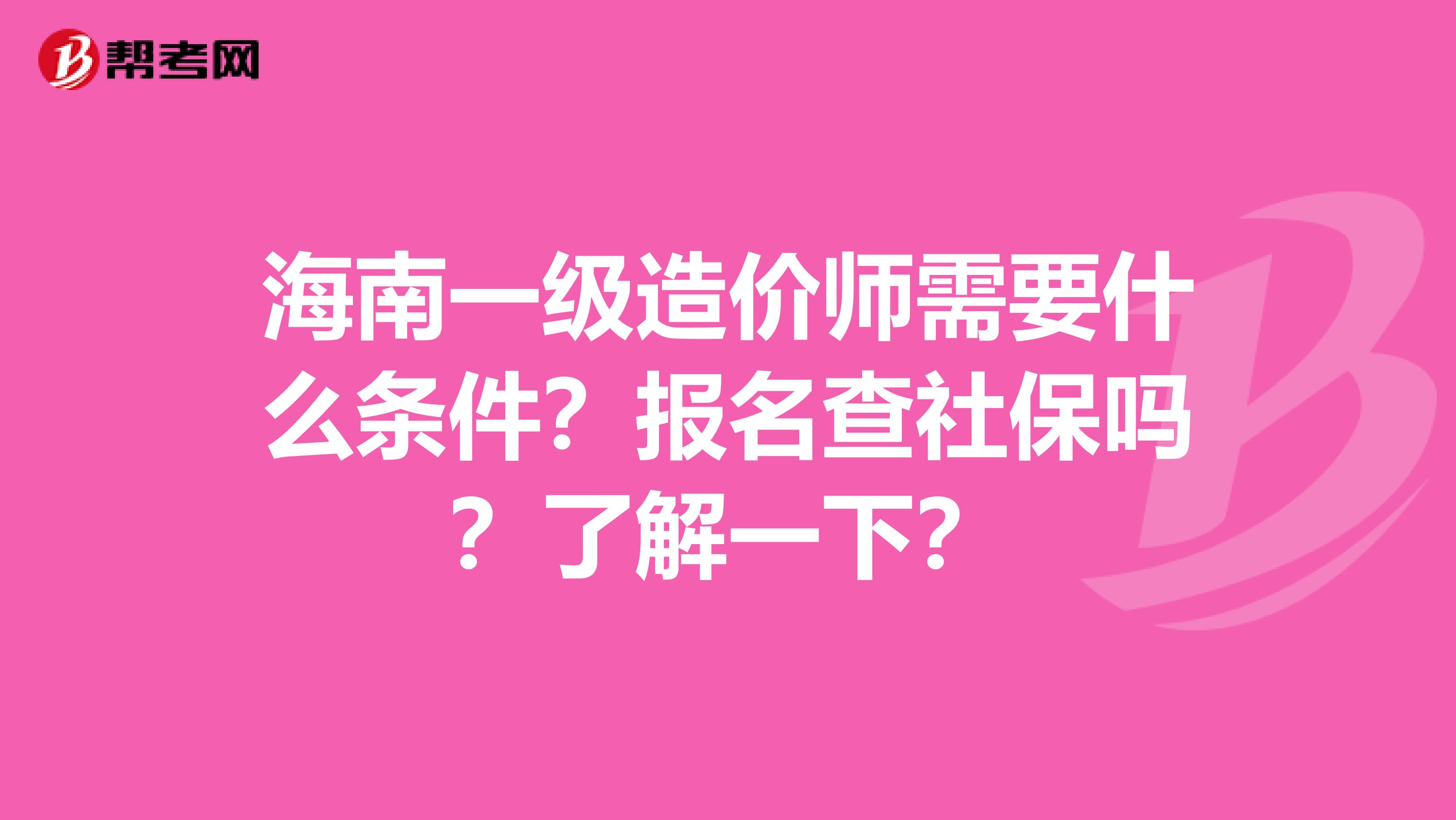 海南一级造价师需要什么条件？报名查社保吗？了解一下？