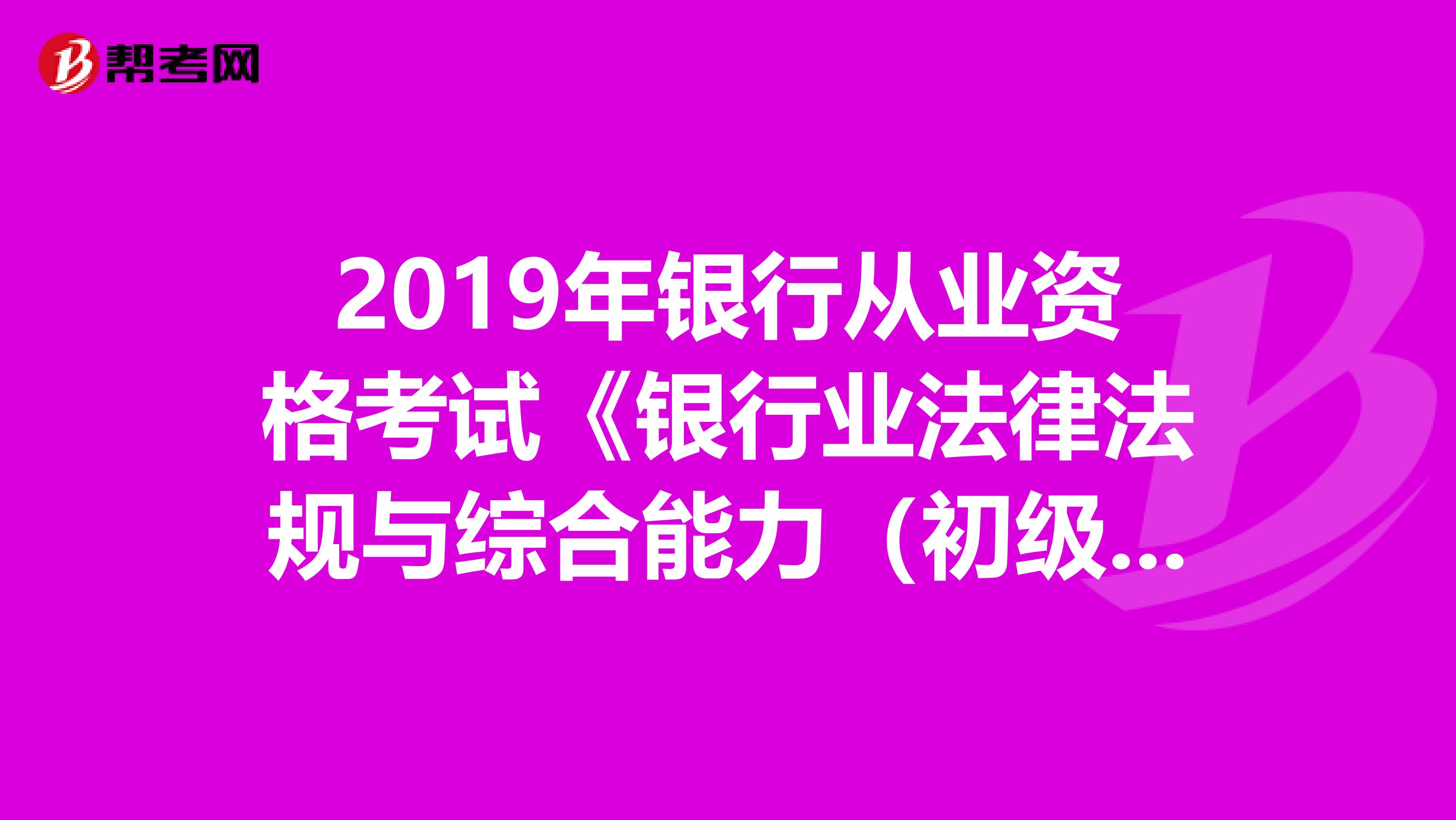 2019年银行从业资格考试《银行业法律法规与综合能力（初级）》历年真题精选