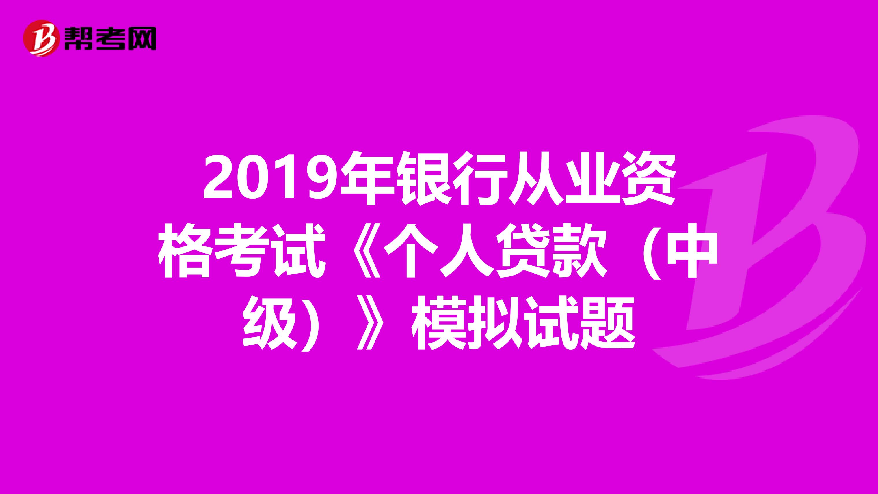 2019年银行从业资格考试《个人贷款（中级）》模拟试题