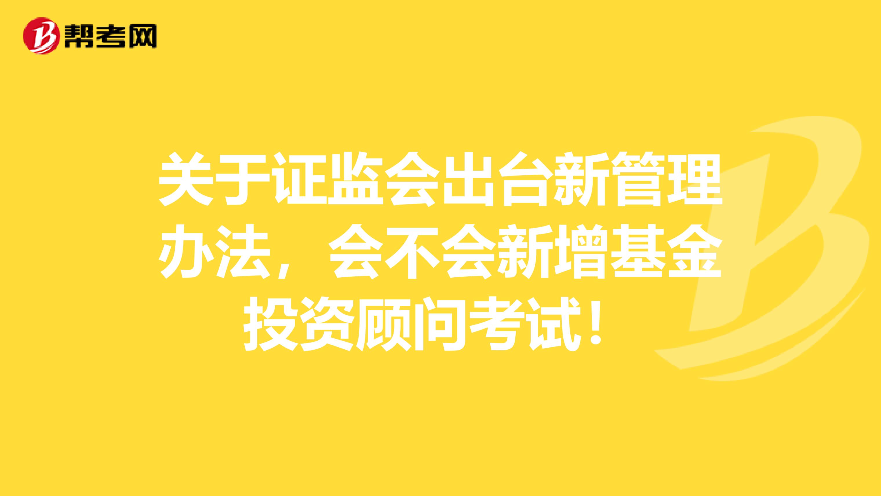 关于证监会出台新管理办法，会不会新增基金投资顾问考试！