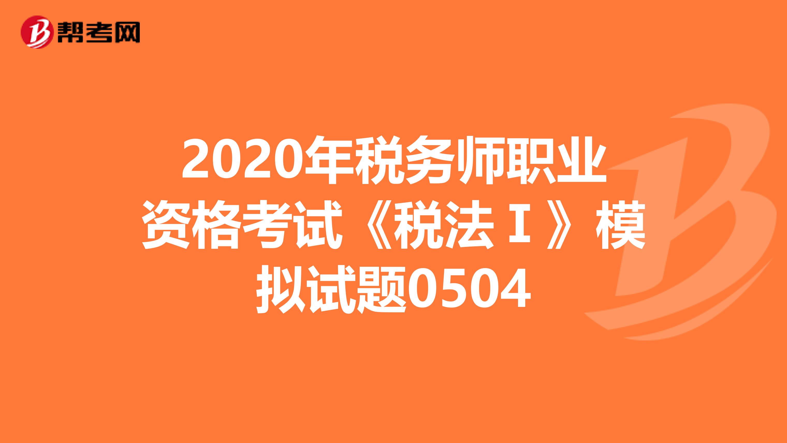 2020年税务师职业资格考试《税法Ⅰ》模拟试题0504