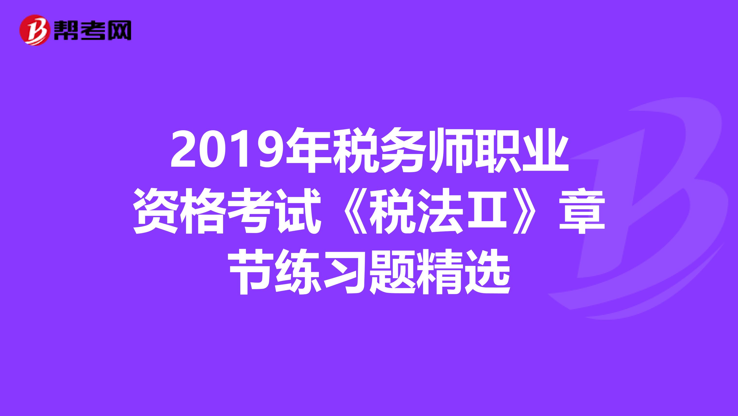 2019年税务师职业资格考试《税法Ⅱ》章节练习题精选