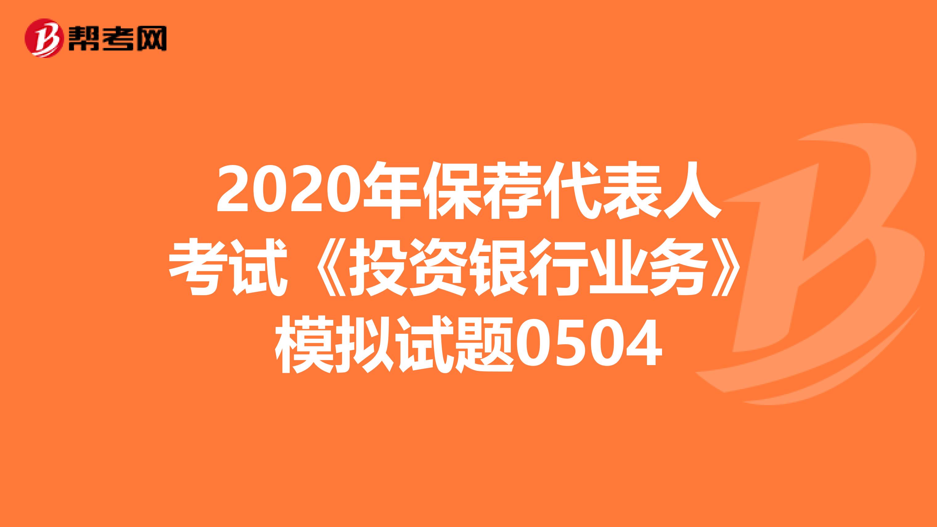 2020年保荐代表人考试《投资银行业务》模拟试题0504