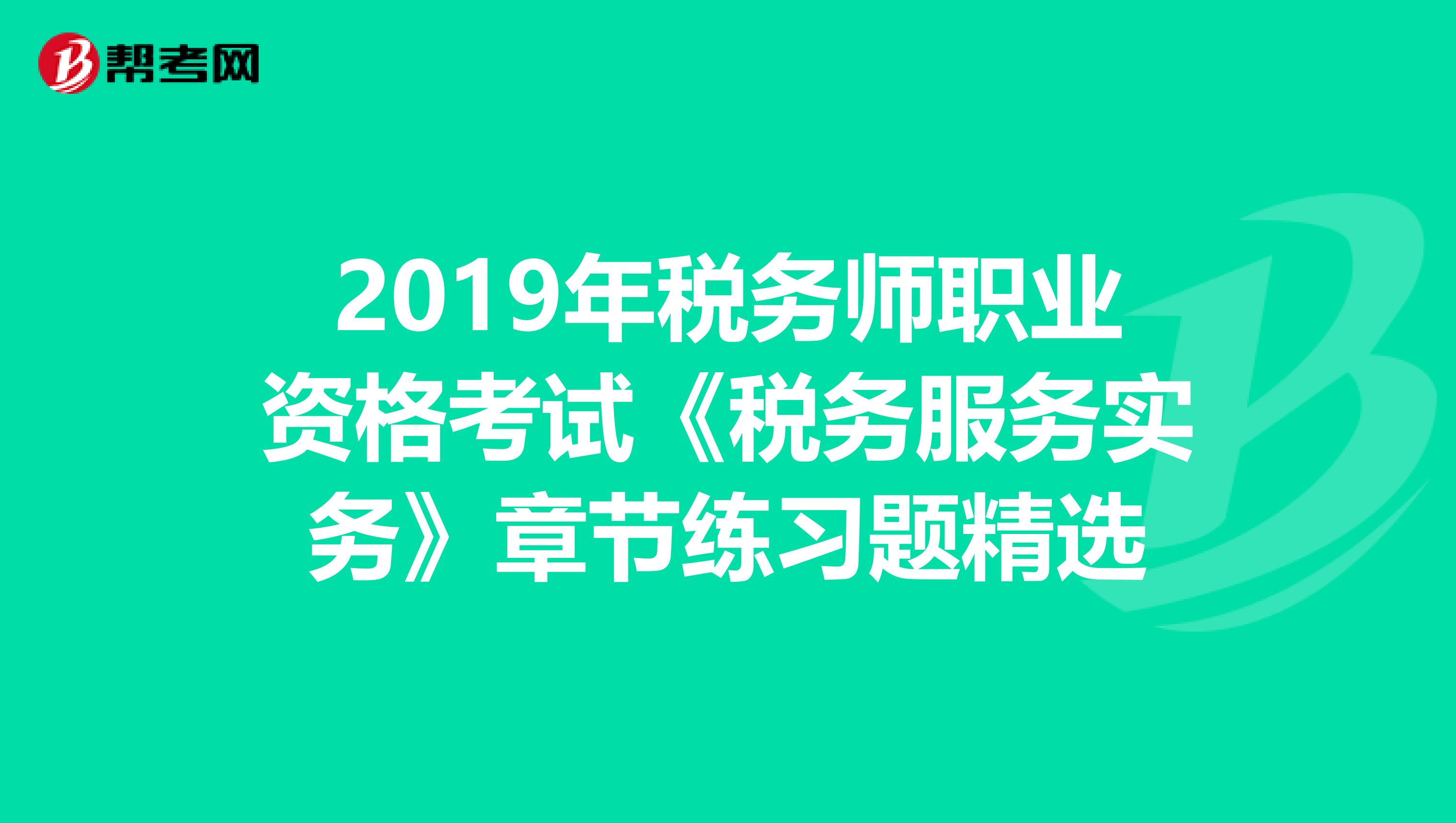 2019年税务师职业资格考试《税务服务实务》章节练习题精选