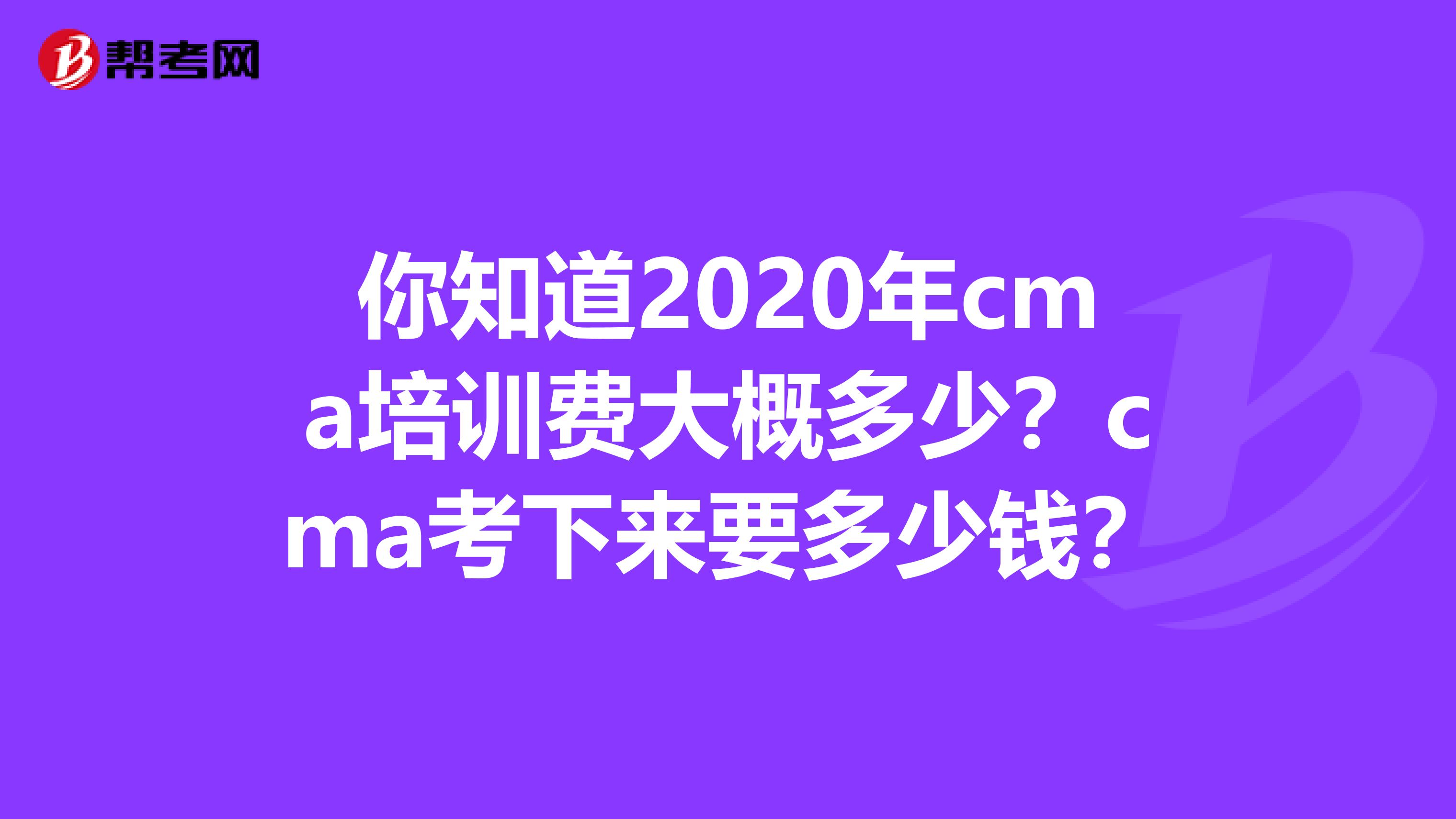 你知道2020年cma培训费大概多少？cma考下来要多少钱？
