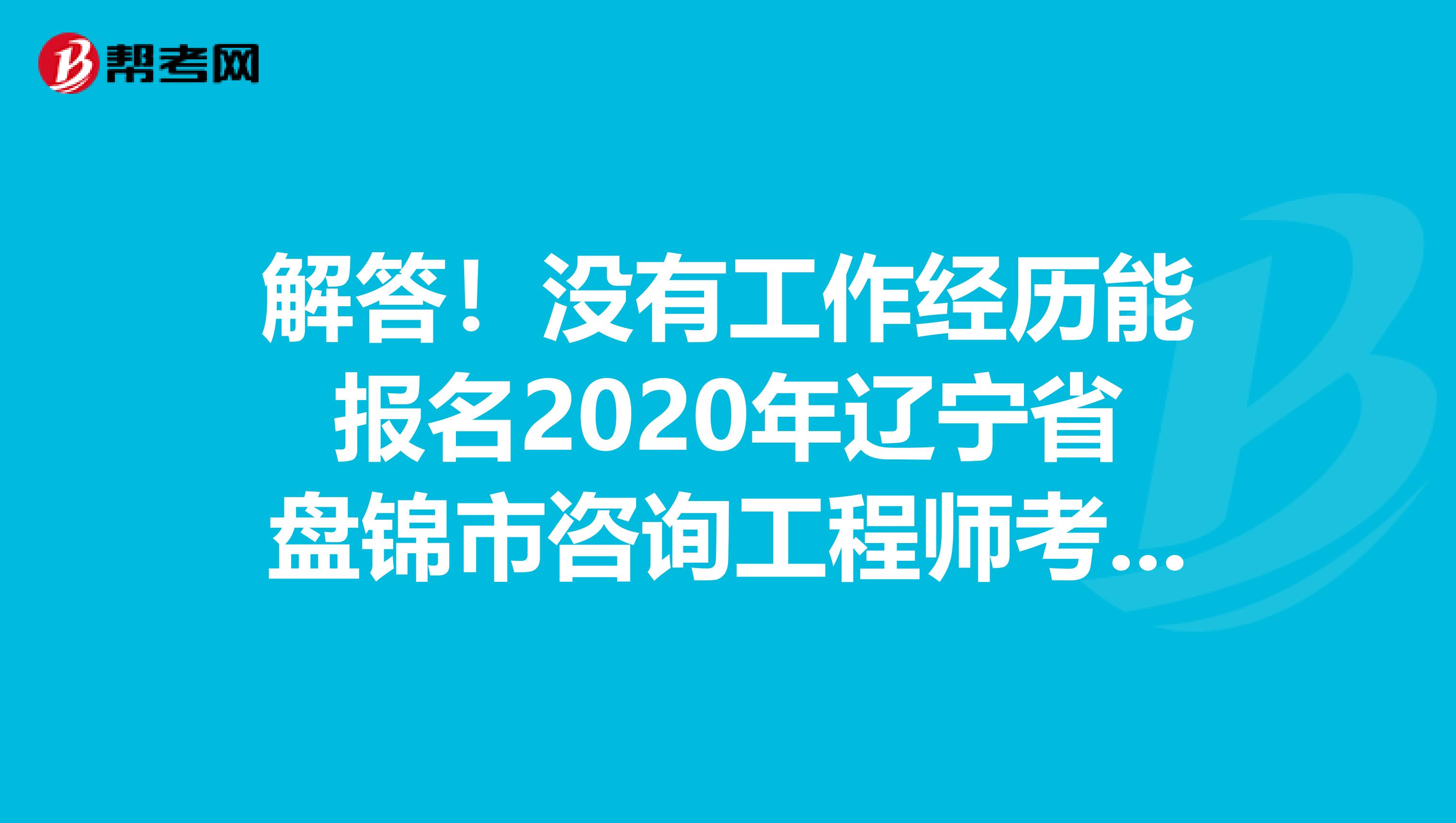 解答！没有工作经历能报名2020年辽宁省盘锦市咨询工程师考试吗