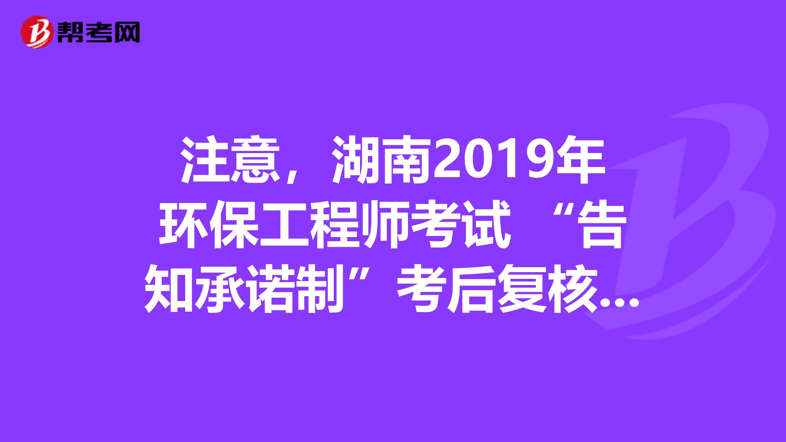 注意，湖南2019年环保工程师考试 “告知承诺制”考后复核通知已出！