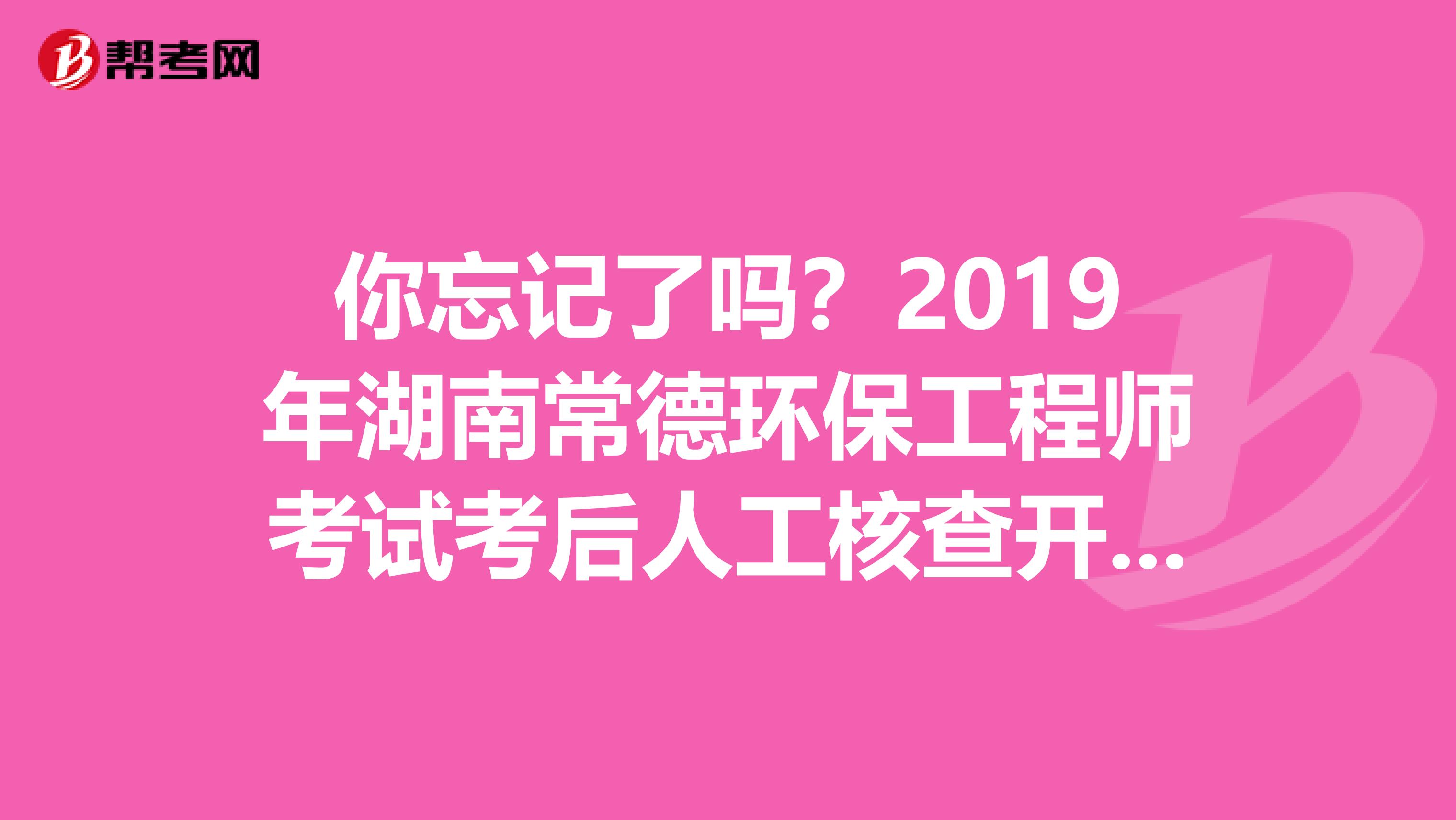 你忘记了吗？2019年湖南常德环保工程师考试考后人工核查开始了！