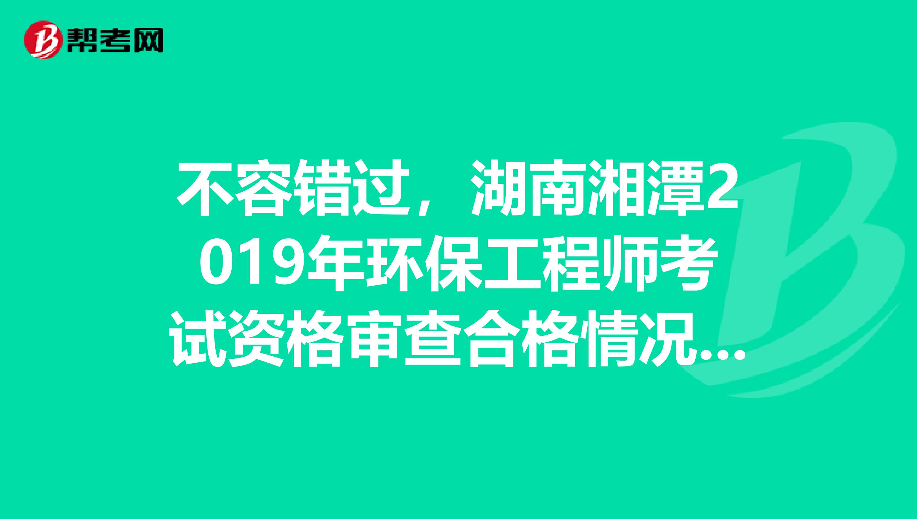 不容错过，湖南湘潭2019年环保工程师考试资格审查合格情况公示公告