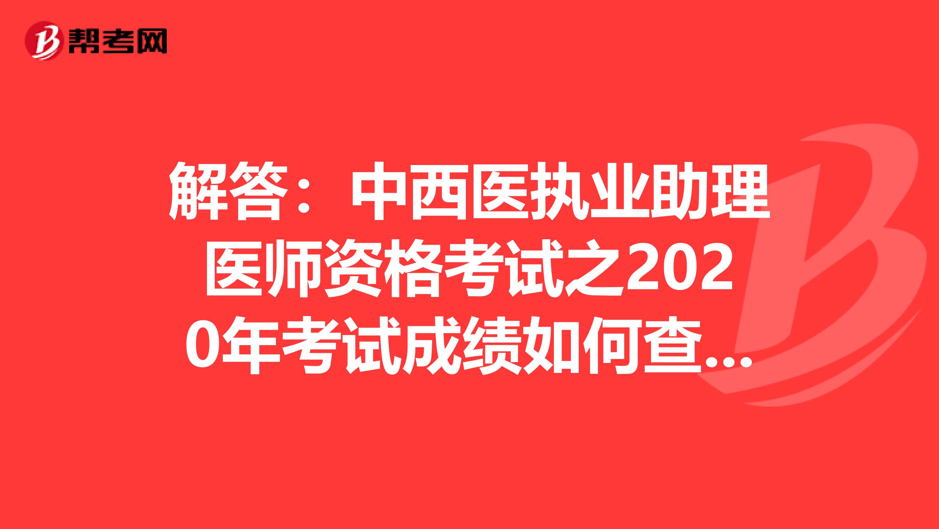 解答：中西医执业助理医师资格考试之2020年考试成绩如何查询？