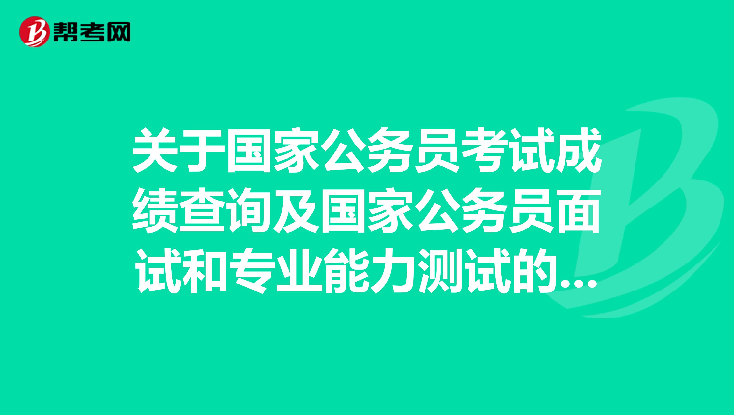 关于国家公务员考试成绩查询及国家公务员面试和专业能力测试的相关内容公布！