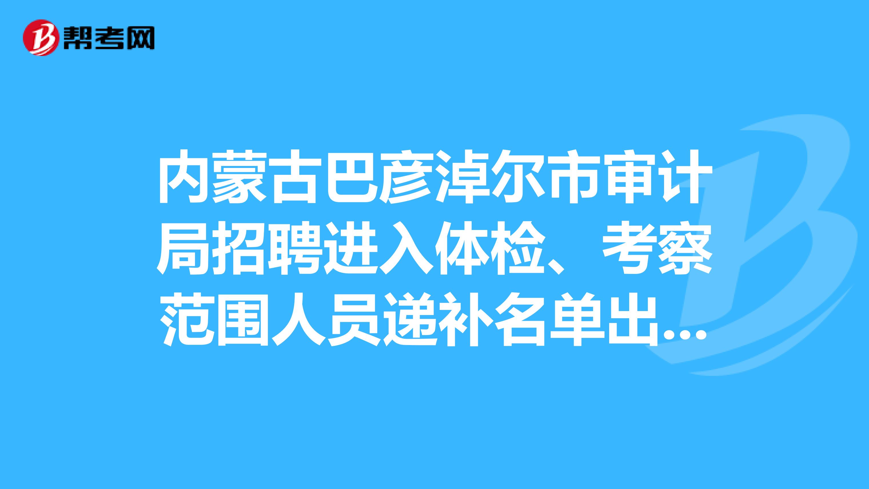 内蒙古巴彦淖尔市审计局招聘进入体检、考察范围人员递补名单出来了