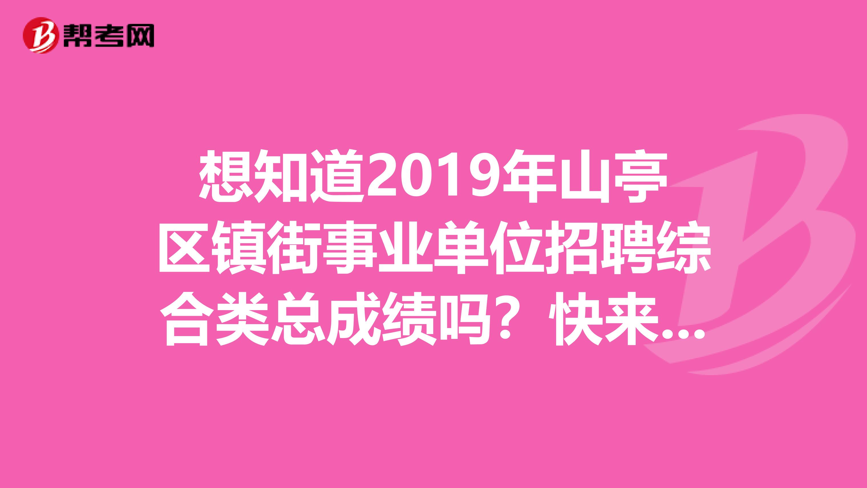 想知道2019年山亭区镇街事业单位招聘综合类总成绩吗？快来看看！