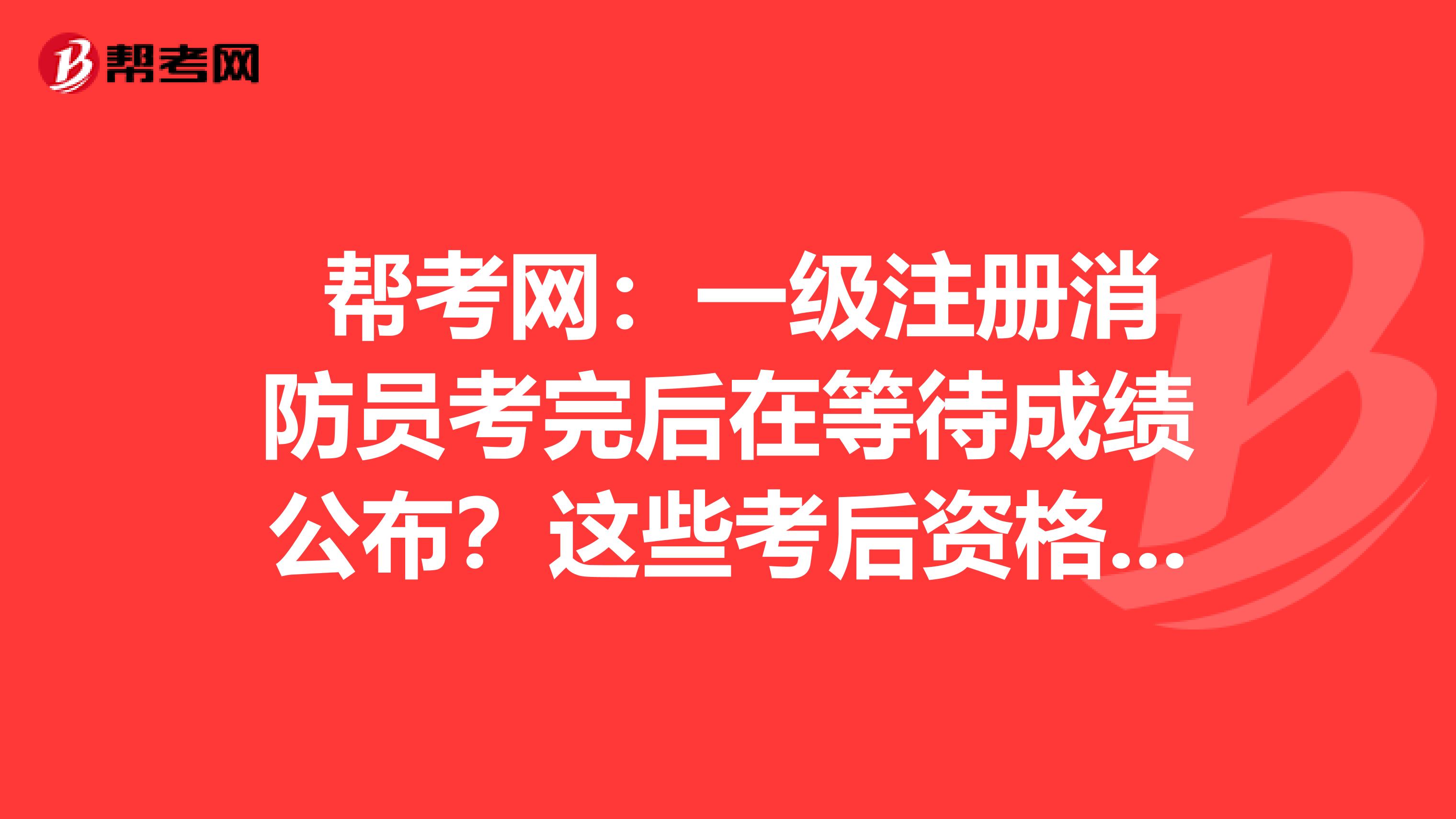  帮考网：一级注册消防员考完后在等待成绩公布？这些考后资格审核一定要看！