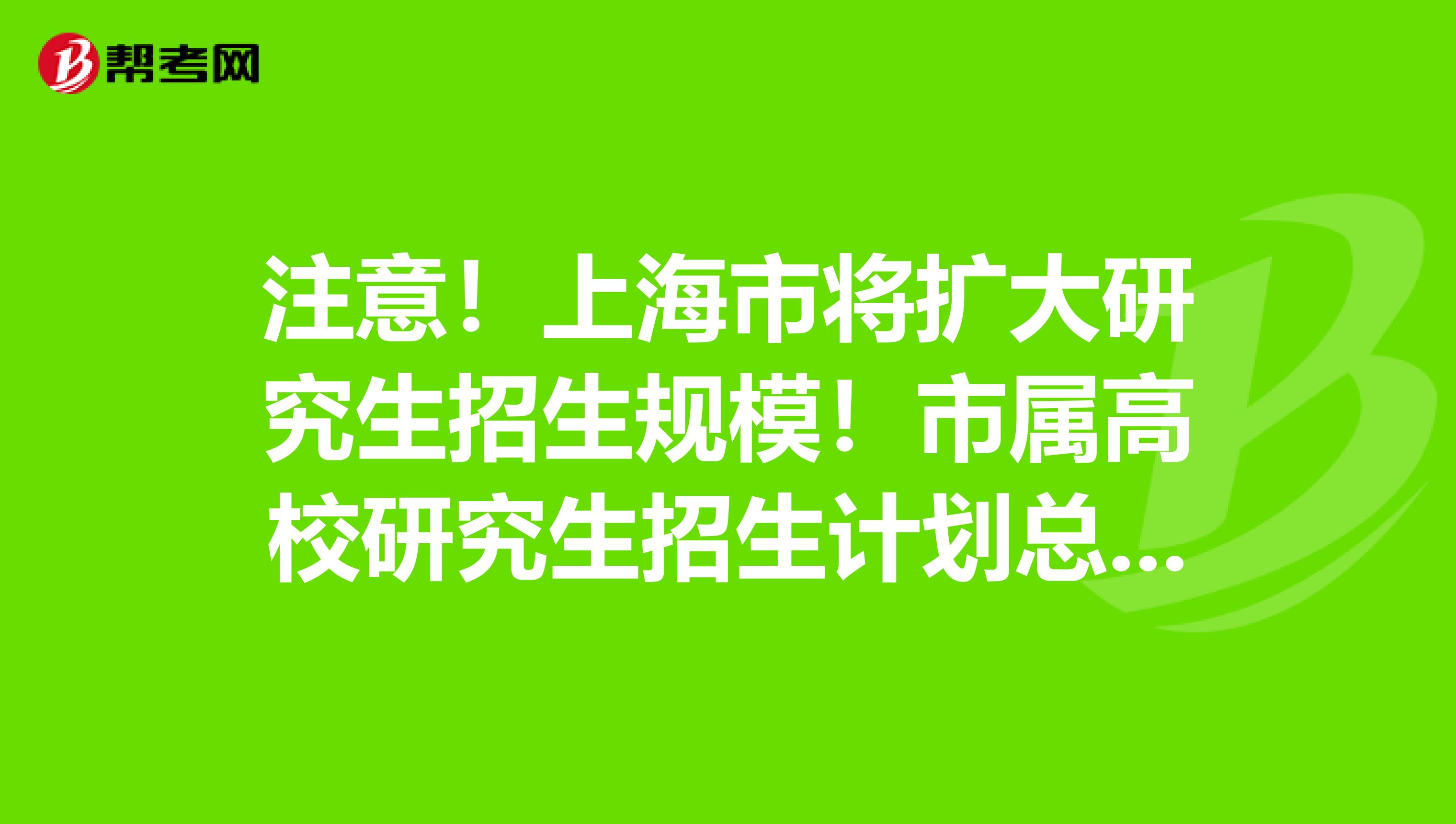 注意！上海市将扩大研究生招生规模！市属高校研究生招生计划总量将增加15%！