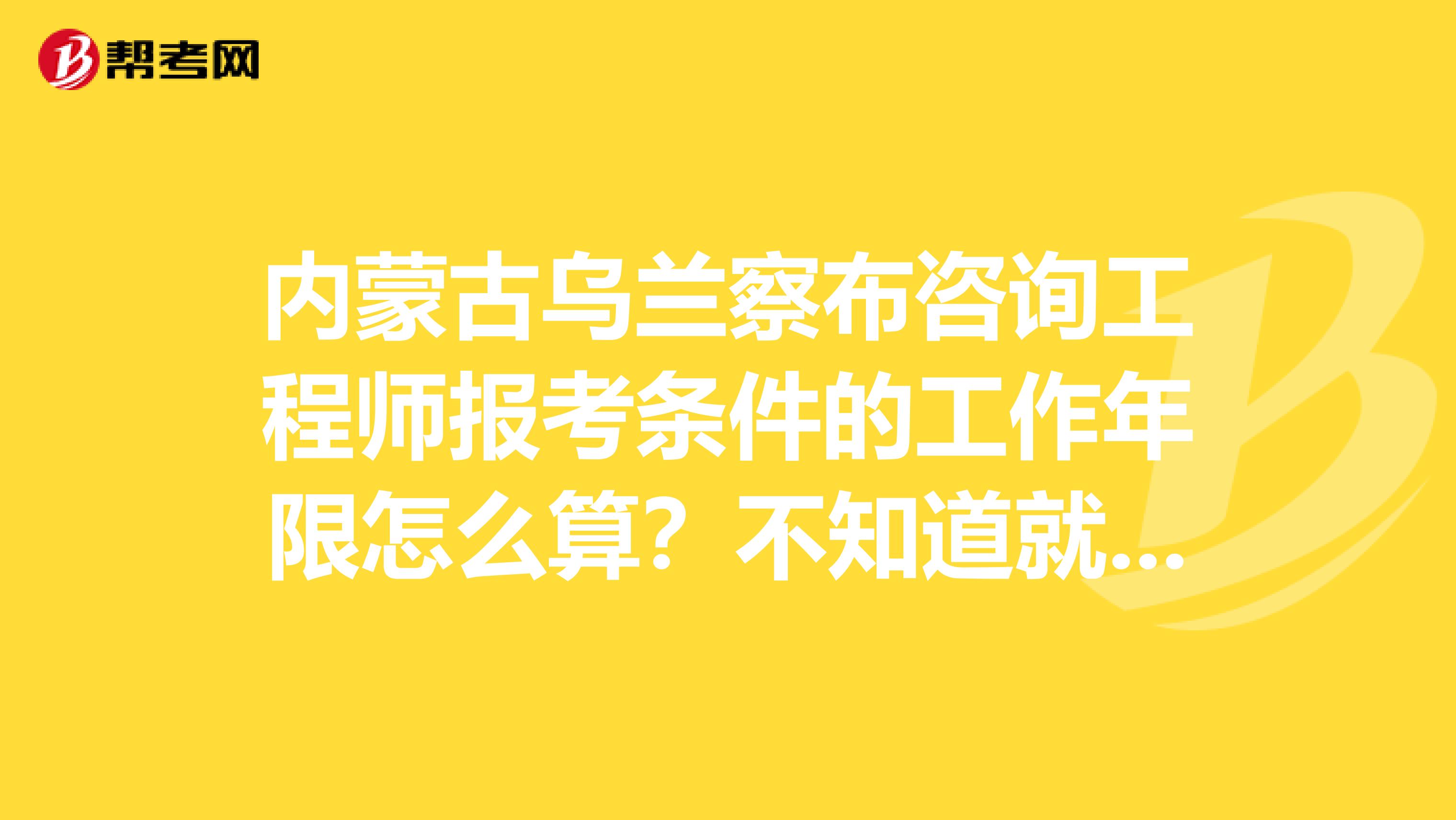 内蒙古乌兰察布咨询工程师报考条件的工作年限怎么算？不知道就看看吧！