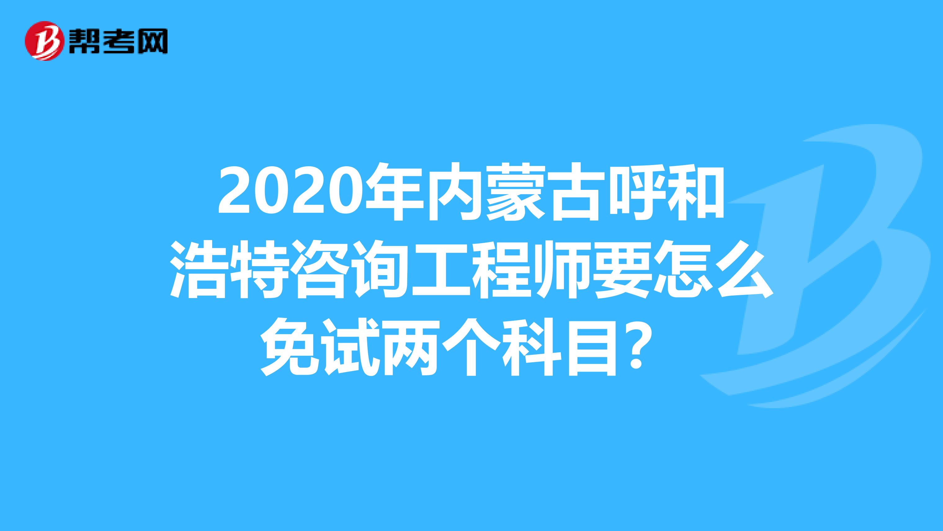 2020年内蒙古呼和浩特咨询工程师要怎么免试两个科目？