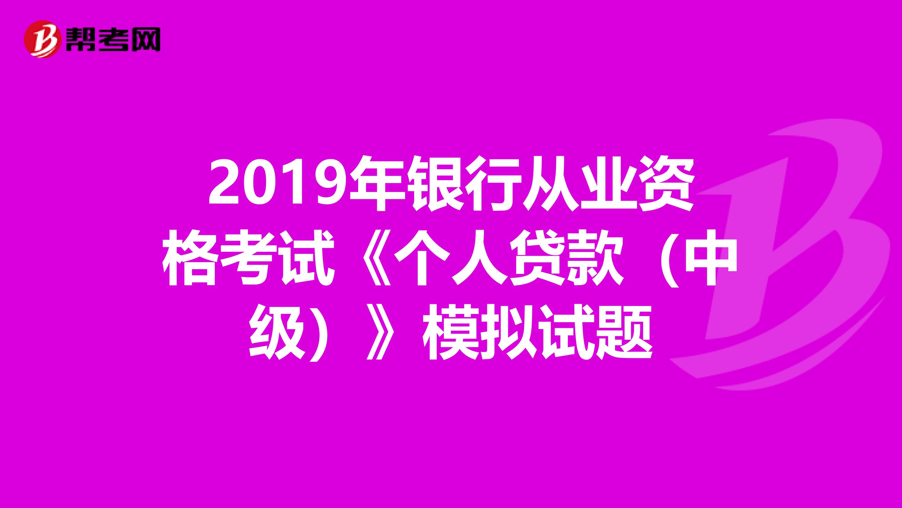 2019年银行从业资格考试《个人贷款(中级)》模拟试题
