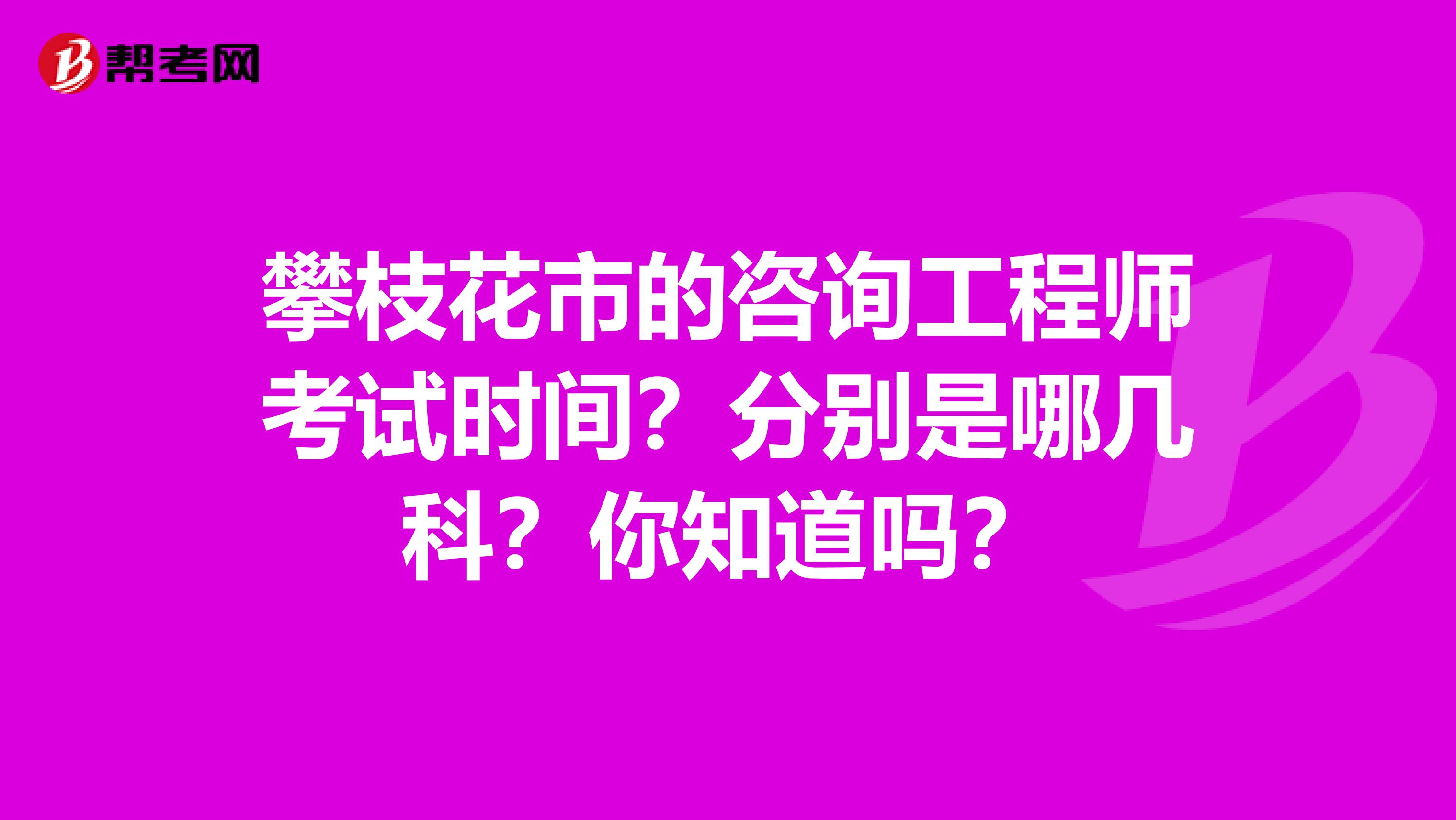 攀枝花市的咨询工程师考试时间？分别是哪几科？你知道吗？