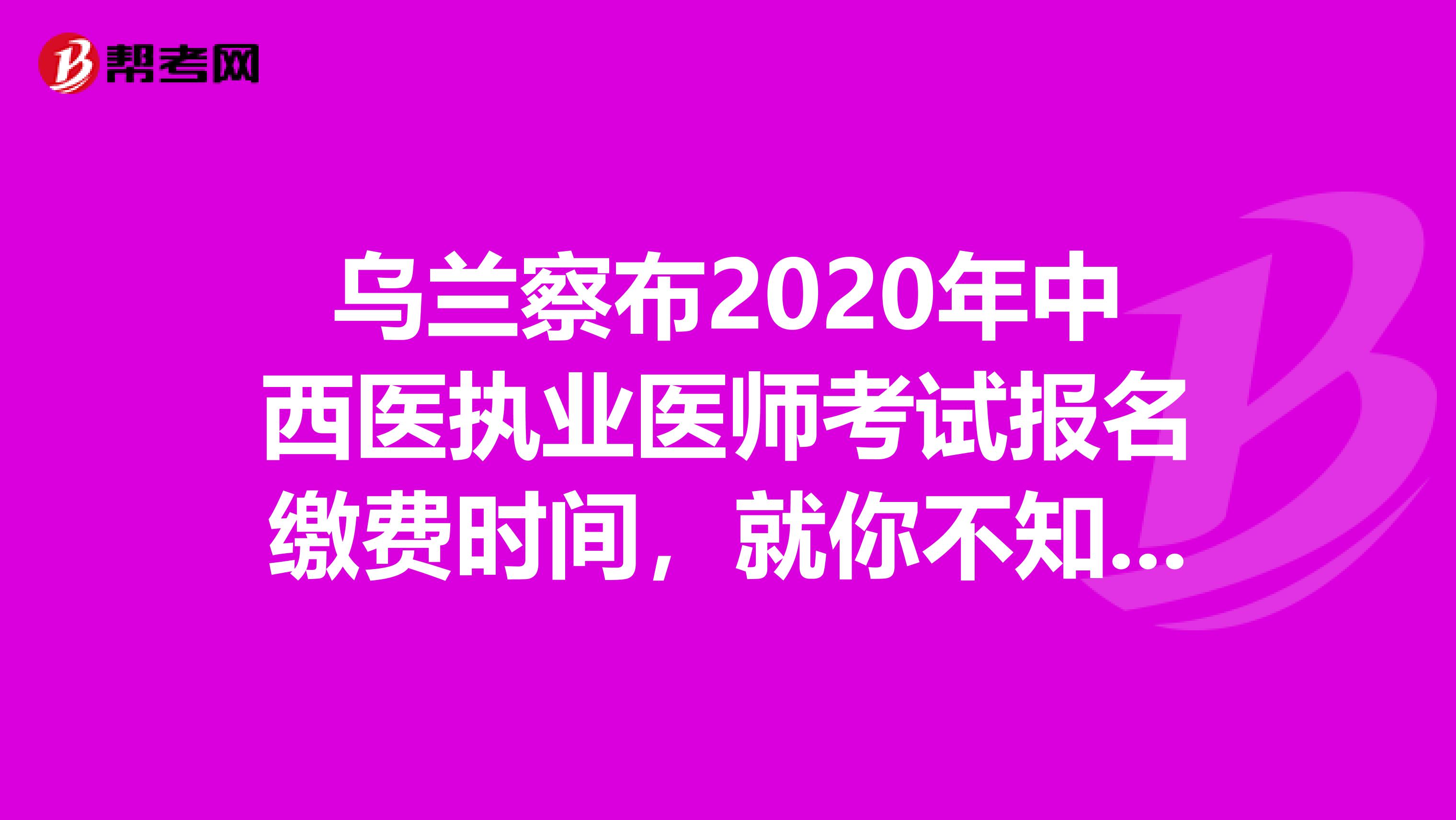 乌兰察布2020年中西医执业医师考试报名缴费时间，就你不知道了