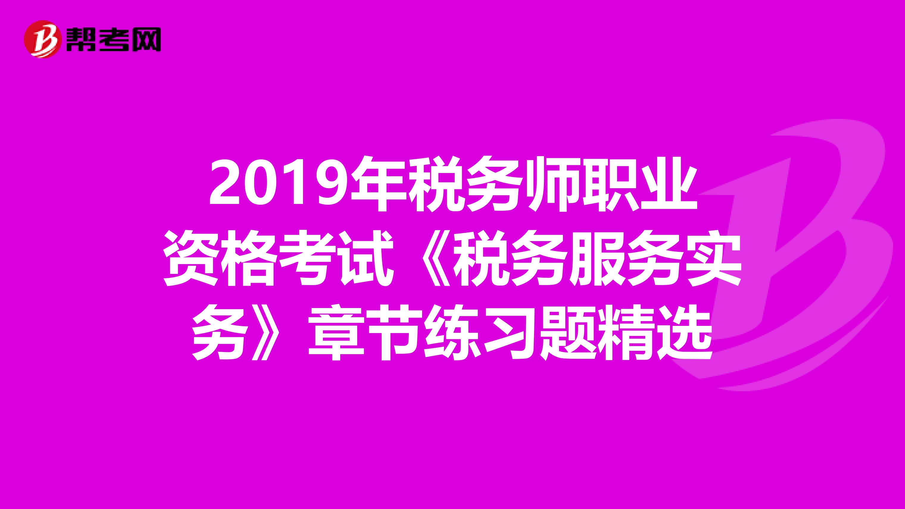 2019年稅務(wù)師職業(yè)資格考試《稅務(wù)服務(wù)實務(wù)》章節(jié)練習(xí)題精選