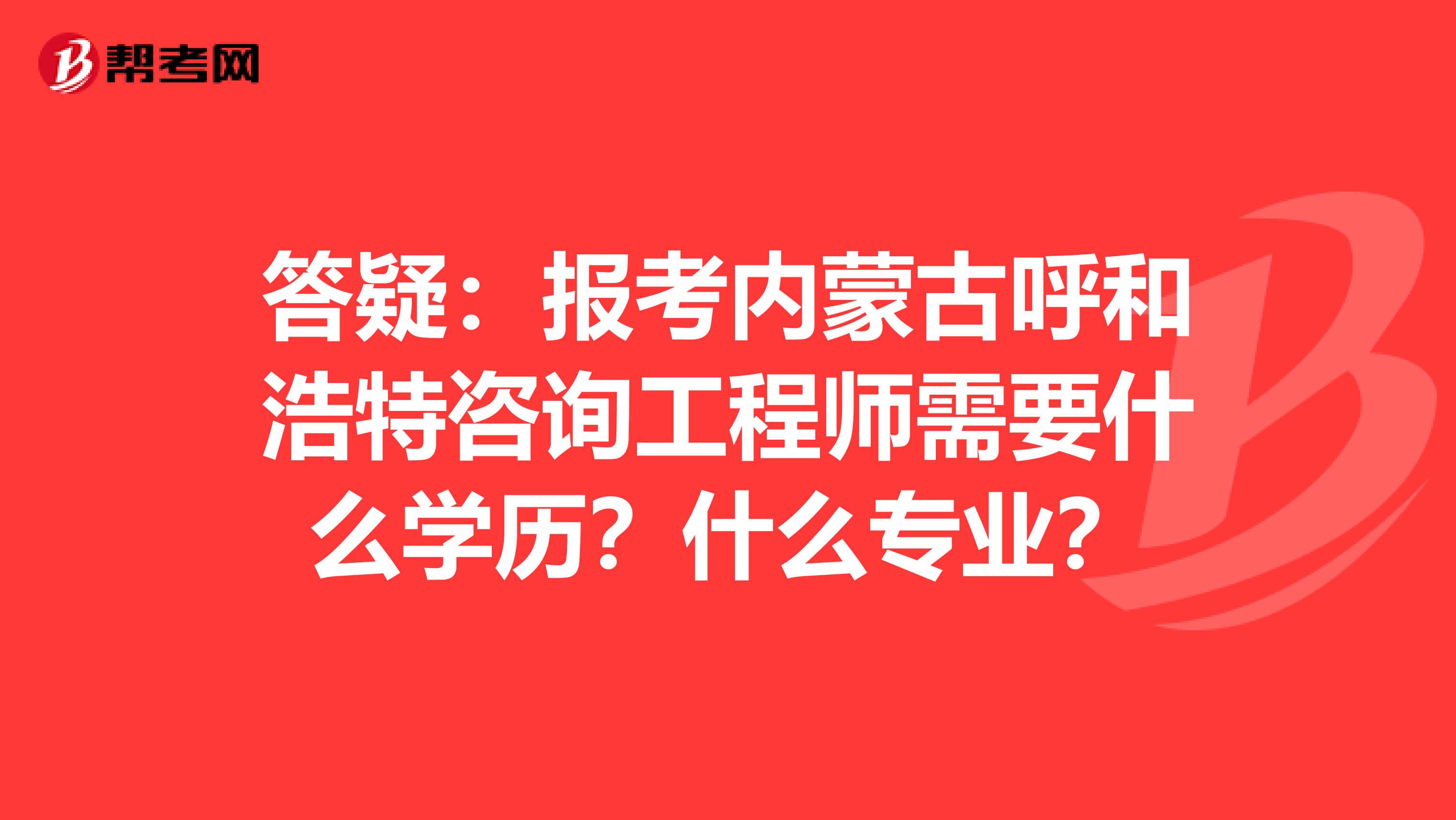 答疑：报考内蒙古呼和浩特咨询工程师需要什么学历？什么专业？