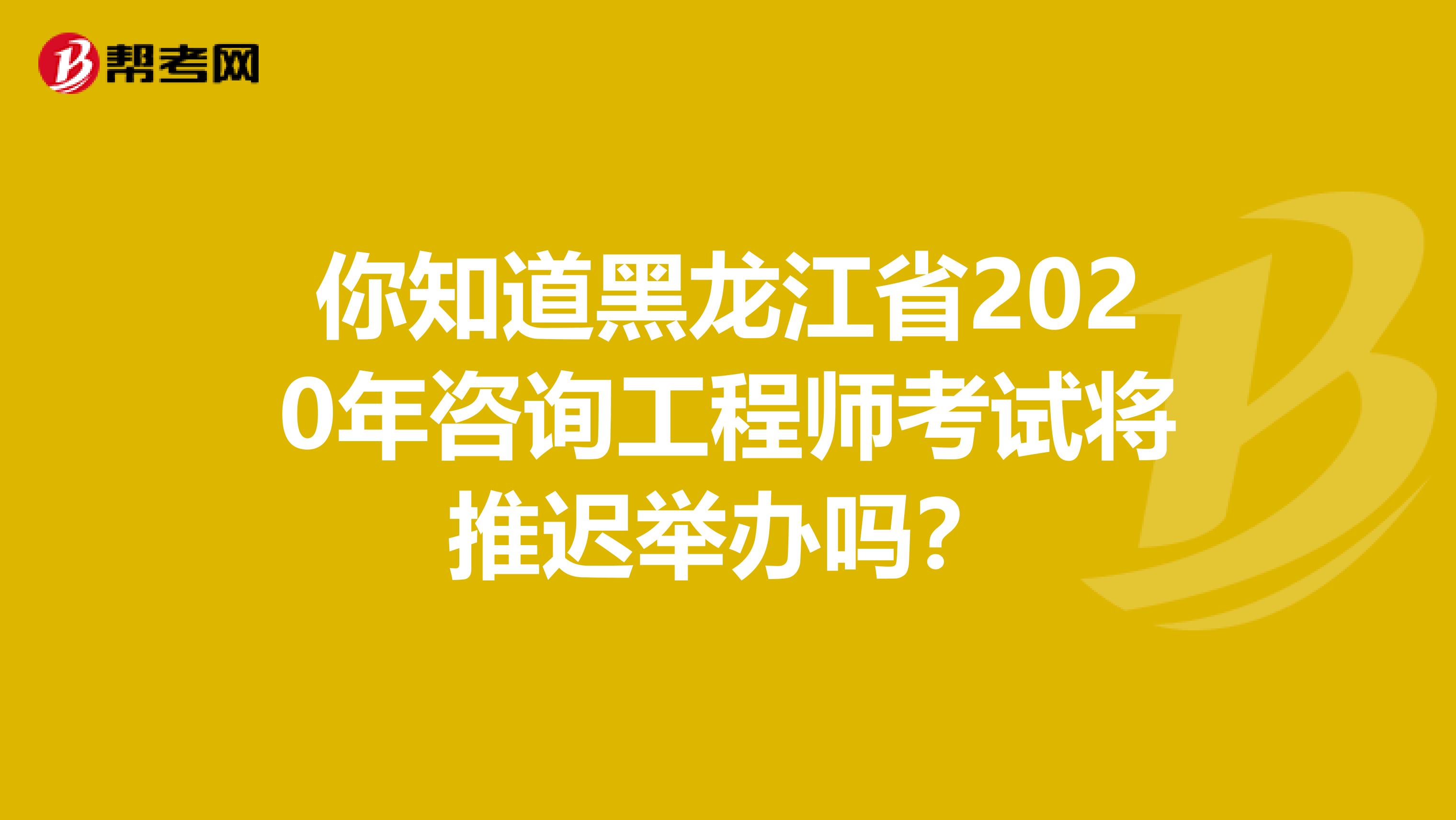 你知道黑龙江省2020年咨询工程师考试将推迟举办吗？