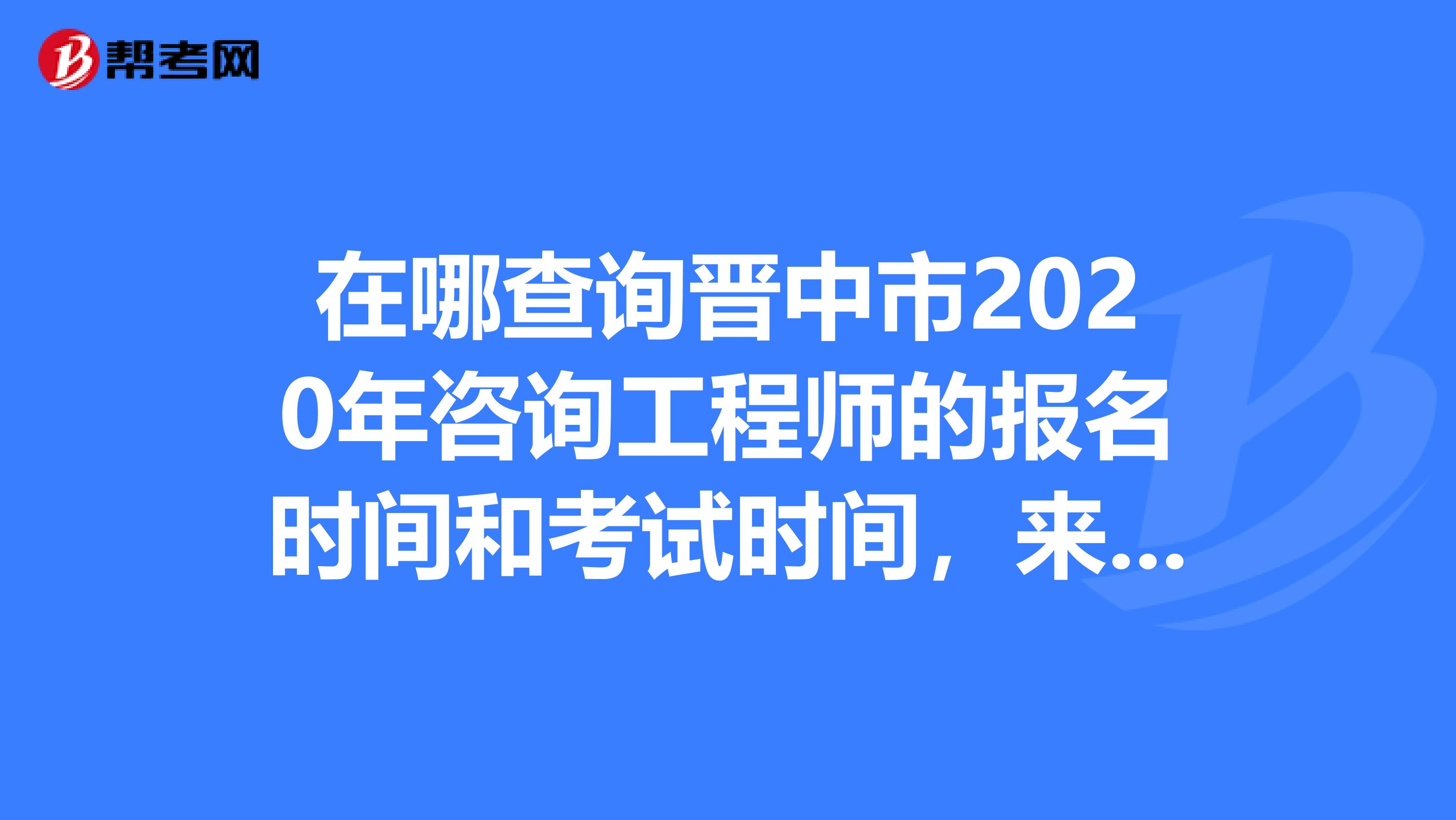 在哪查询晋中市2020年咨询工程师的报名时间和考试时间，来看一看吧！