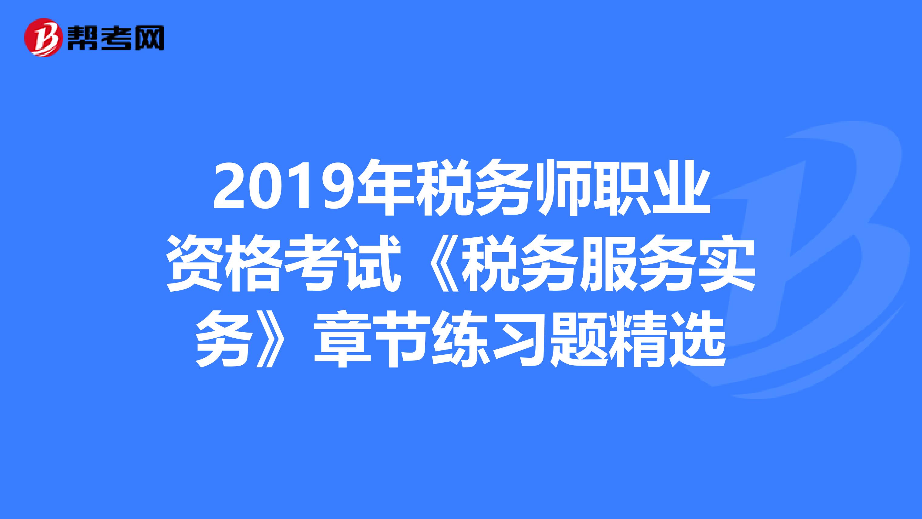 2019年税务师职业资格考试《税务服务实务》章节练习题精选