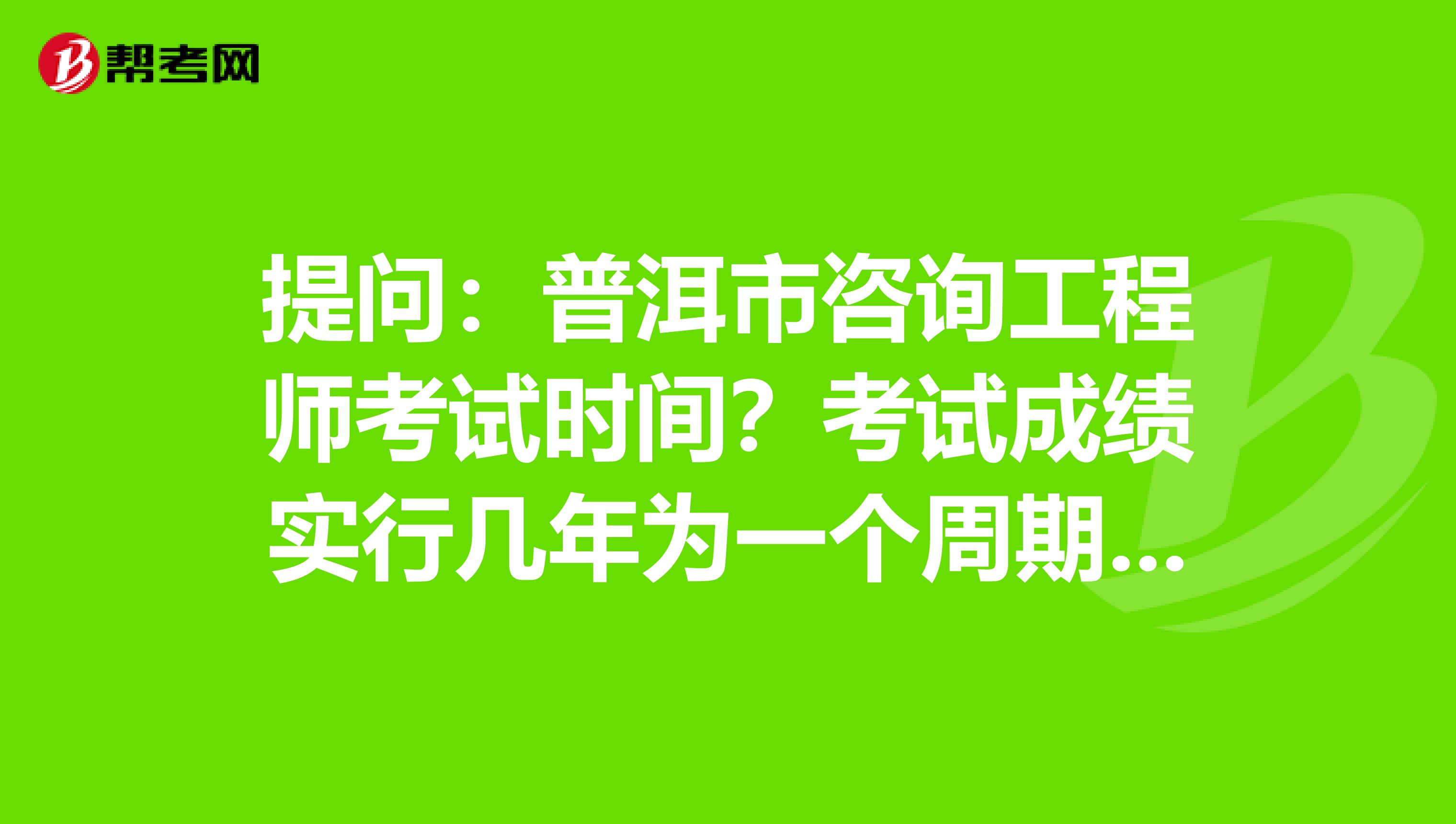 提问：普洱市咨询工程师考试时间？考试成绩实行几年为一个周期的滚动管理办法？