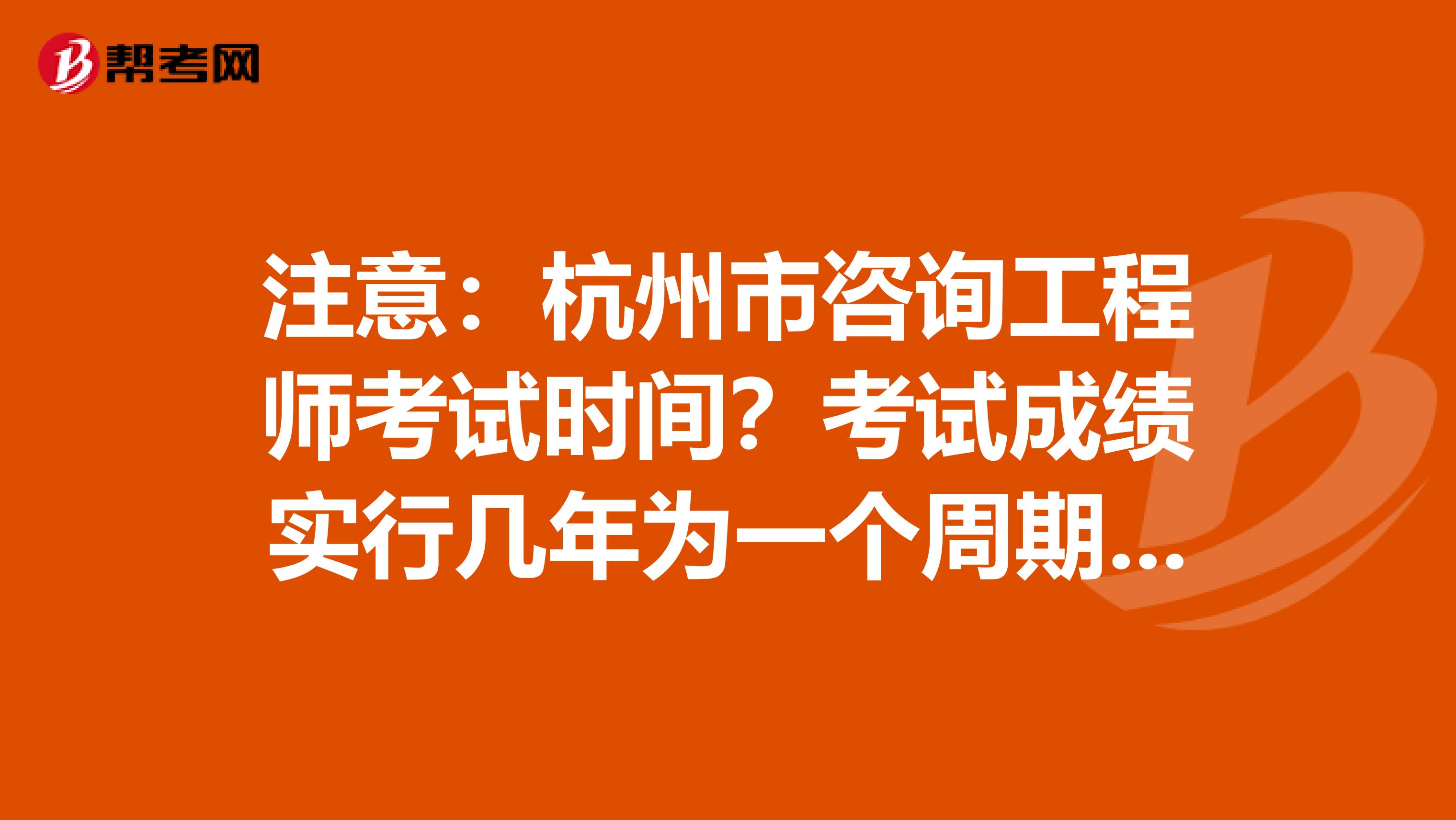注意：杭州市咨询工程师考试时间？考试成绩实行几年为一个周期的滚动管理办法？