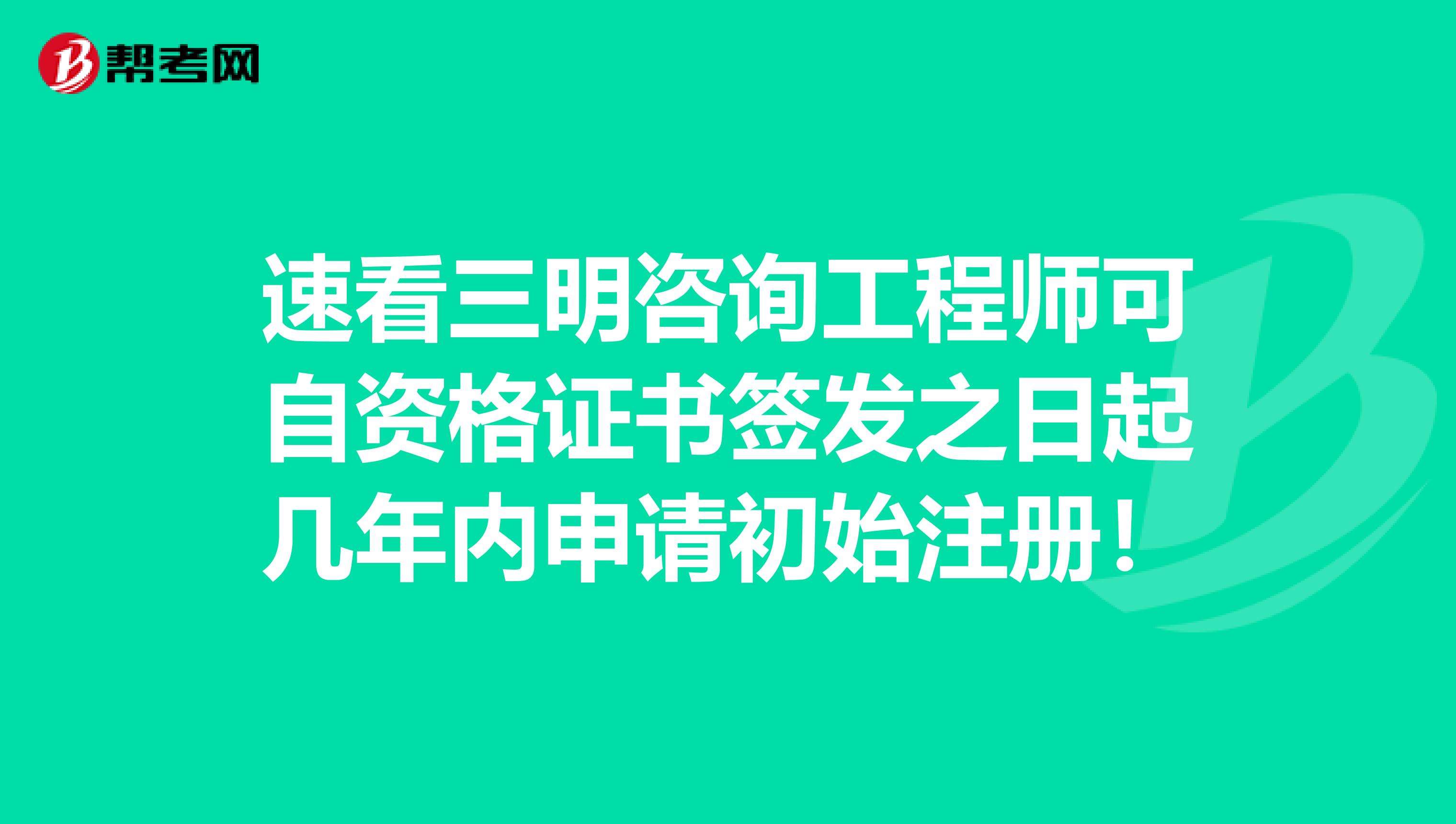 速看三明咨询工程师可自资格证书签发之日起几年内申请初始注册！