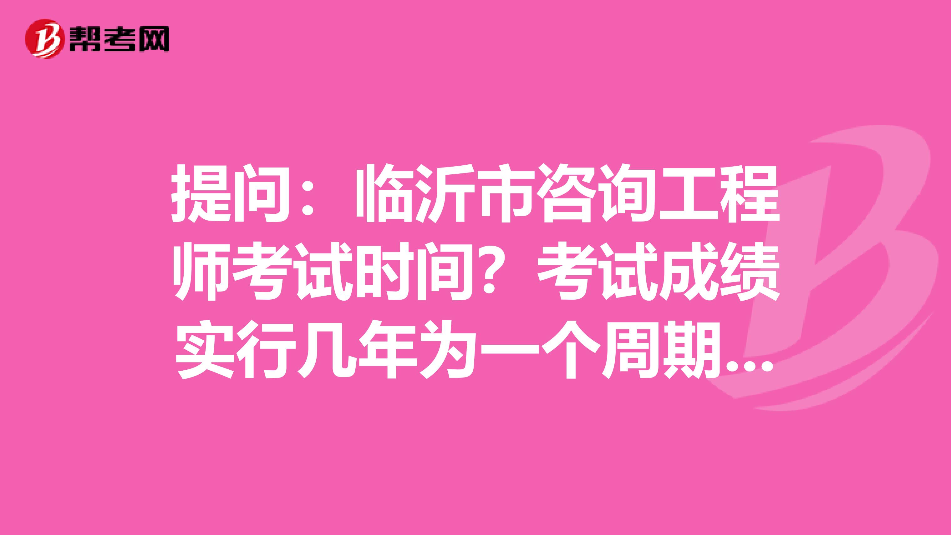 提问：临沂市咨询工程师考试时间？考试成绩实行几年为一个周期的滚动管理办法？