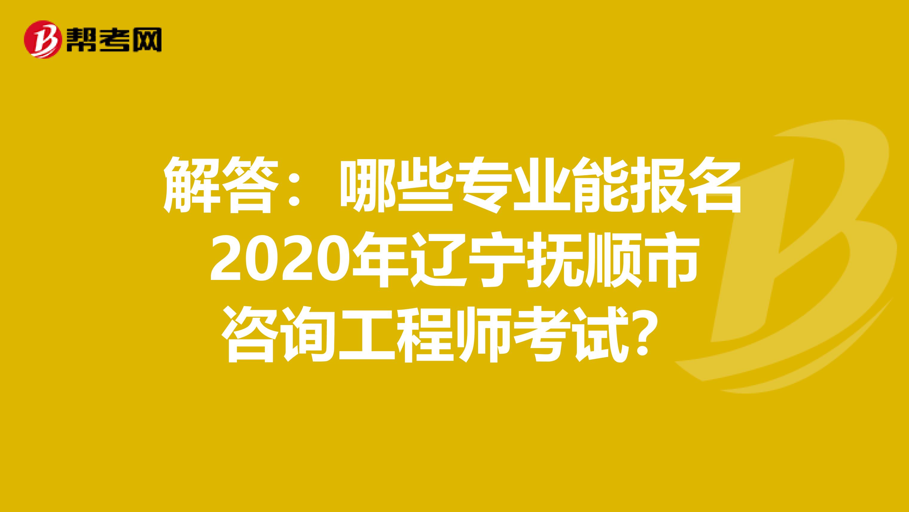 解答：哪些专业能报名2020年辽宁抚顺市咨询工程师考试？