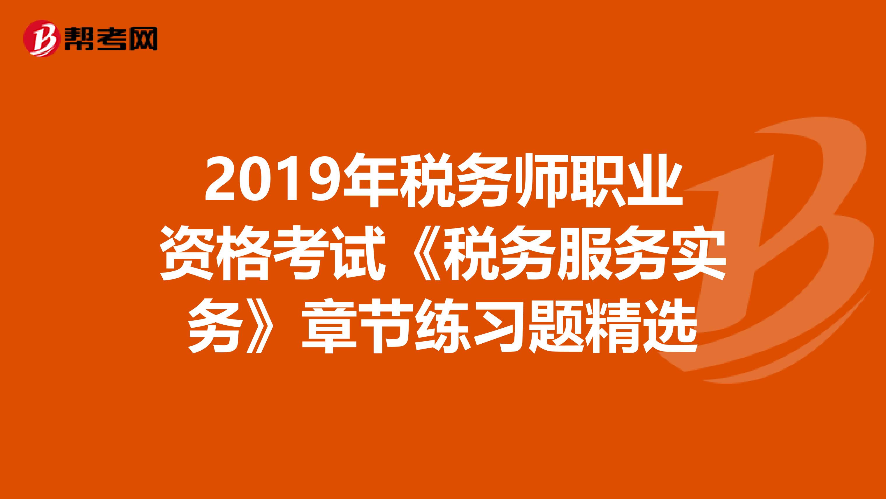 2019年税务师职业资格考试《税务服务实务》章节练习题精选