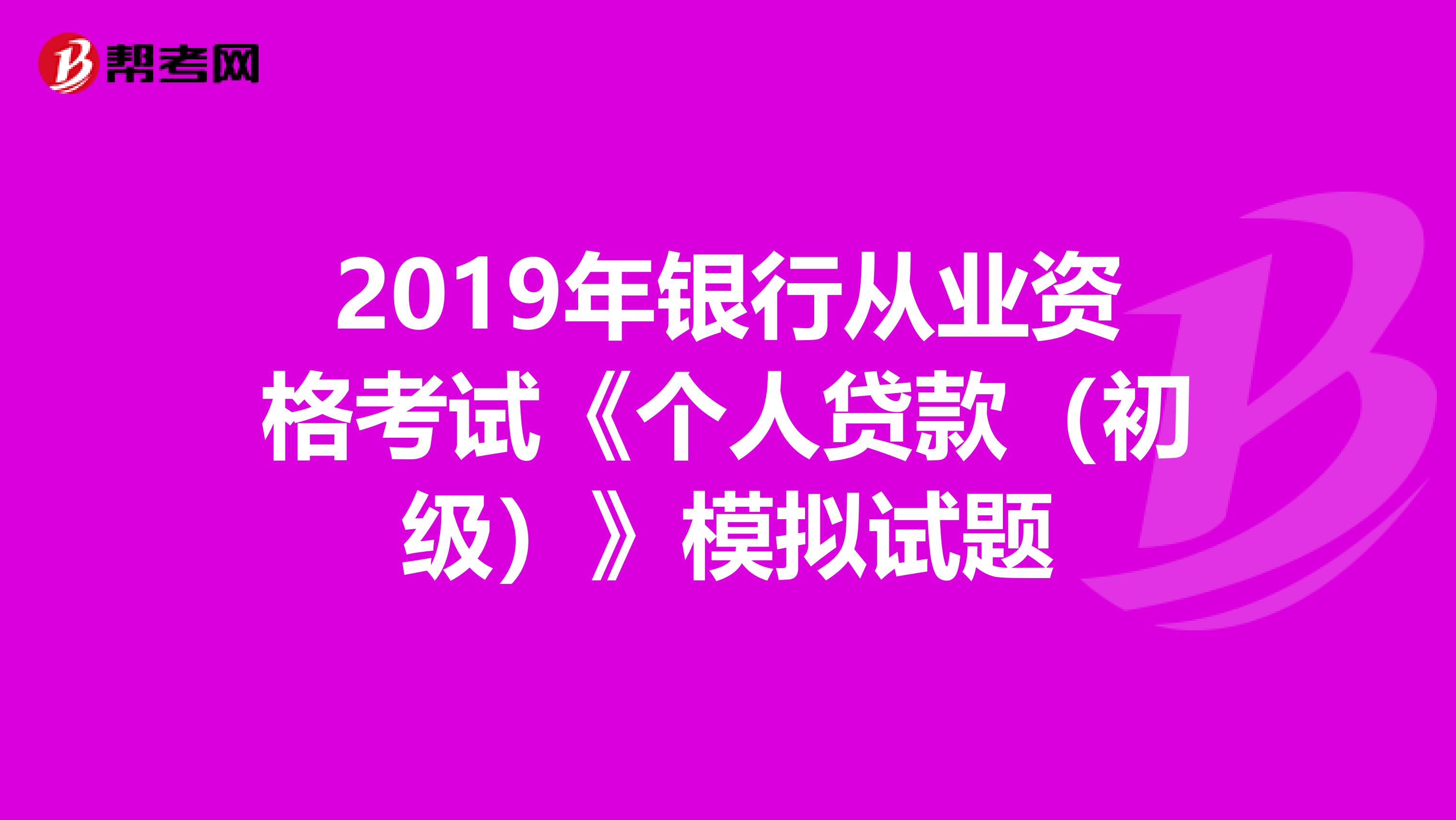 2019年银行从业资格考试《个人贷款（初级）》模拟试题