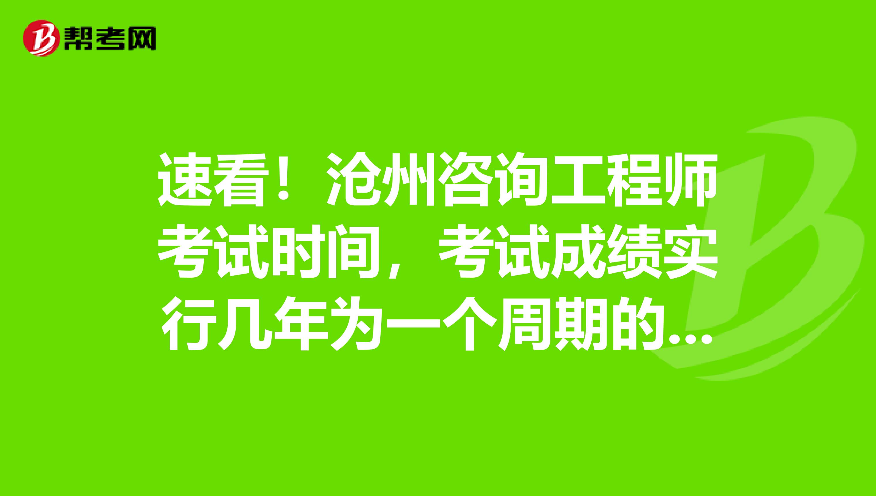 速看！沧州咨询工程师考试时间，考试成绩实行几年为一个周期的滚动管理办法