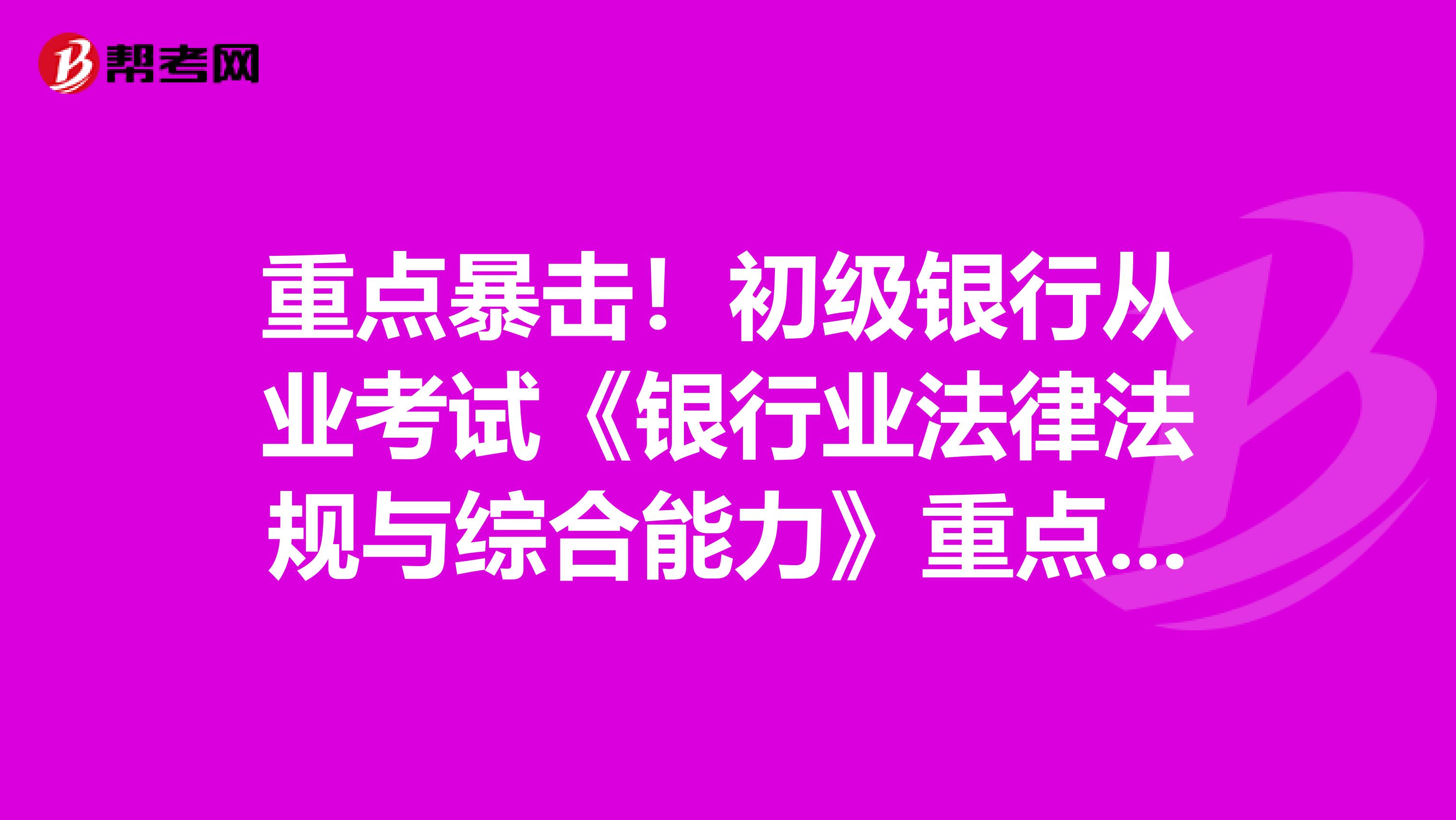 重点暴击！初级银行从业考试《银行业法律法规与综合能力》重点考点向你热情袭来！（1）