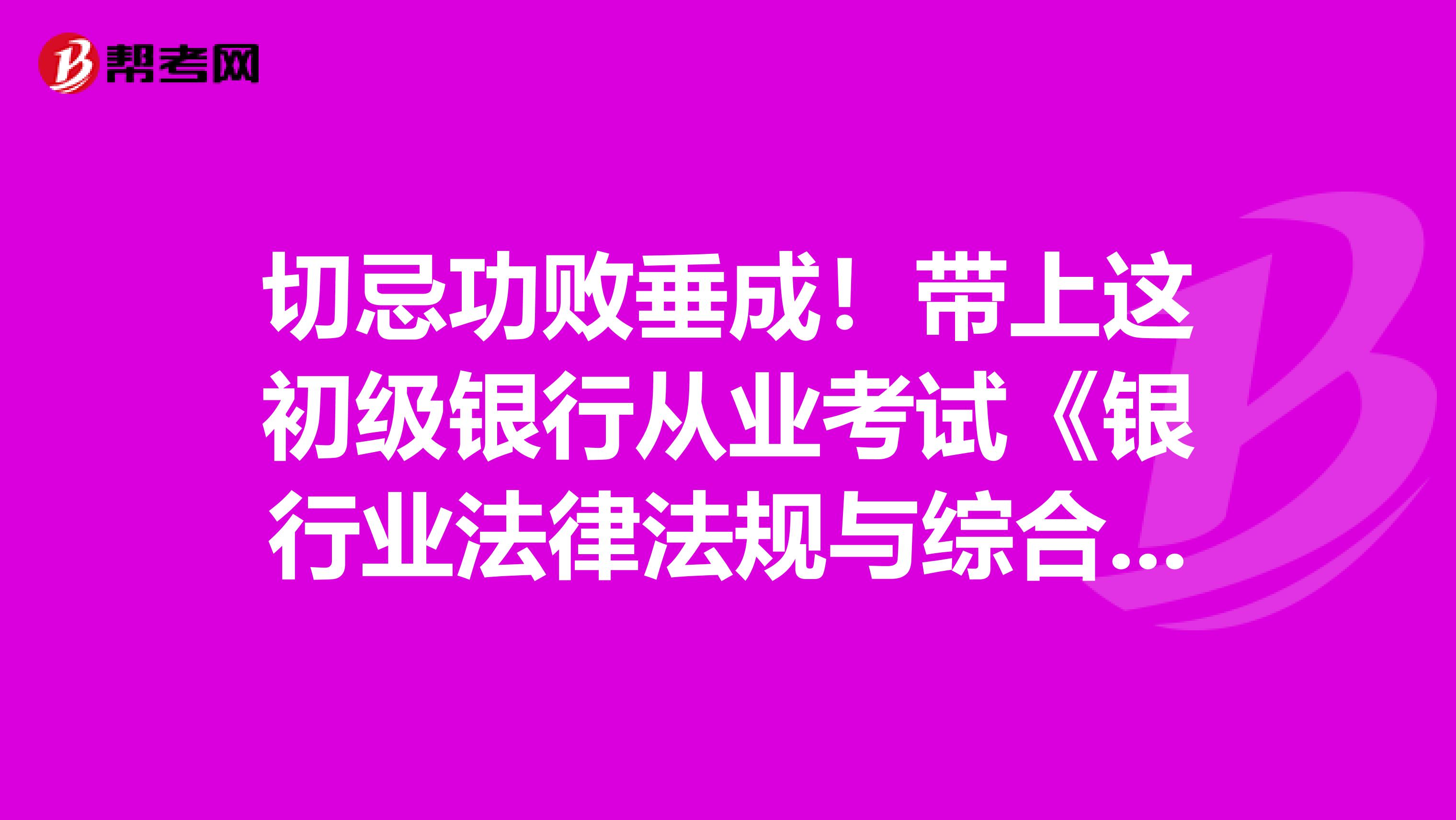 切忌功败垂成！带上这初级银行从业考试《银行业法律法规与综合能力》重点考点！