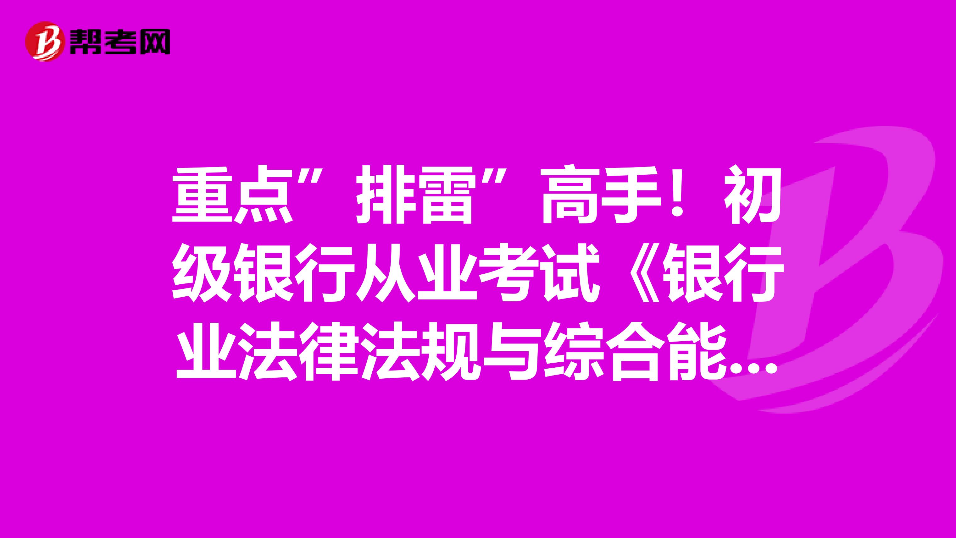 重点”排雷”高手！初级银行从业考试《银行业法律法规与综合能力》重点考点你要把握住！